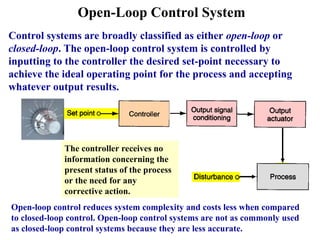Open-Loop Control System
Control systems are broadly classified as either open-loop or
closed-loop. The open-loop control system is controlled by
inputting to the controller the desired set-point necessary to
achieve the ideal operating point for the process and accepting
whatever output results.
The controller receives no
information concerning the
present status of the process
or the need for any
corrective action.
Open-loop control reduces system complexity and costs less when compared
to closed-loop control. Open-loop control systems are not as commonly used
as closed-loop control systems because they are less accurate.
 