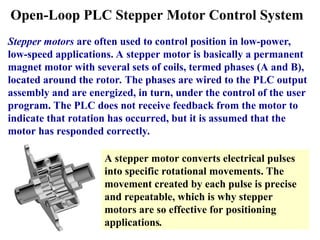 Open-Loop PLC Stepper Motor Control System
Stepper motors are often used to control position in low-power,
low-speed applications. A stepper motor is basically a permanent
magnet motor with several sets of coils, termed phases (A and B),
located around the rotor. The phases are wired to the PLC output
assembly and are energized, in turn, under the control of the user
program. The PLC does not receive feedback from the motor to
indicate that rotation has occurred, but it is assumed that the
motor has responded correctly.
A stepper motor converts electrical pulses
into specific rotational movements. The
movement created by each pulse is precise
and repeatable, which is why stepper
motors are so effective for positioning
applications.
 