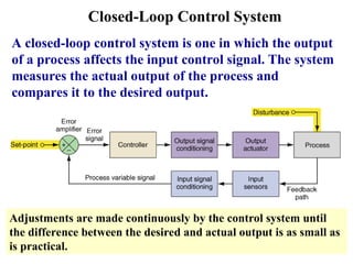 Closed-Loop Control System
A closed-loop control system is one in which the output
of a process affects the input control signal. The system
measures the actual output of the process and
compares it to the desired output.
Adjustments are made continuously by the control system until
the difference between the desired and actual output is as small as
is practical.
 