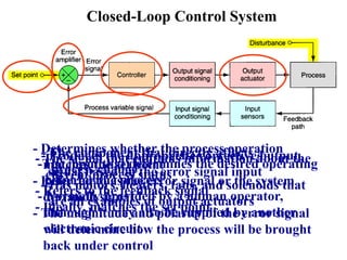 Closed-Loop Control System
-The input that determines the desired operating
point for the process
- Normally provided by a human operator,
although it may also be supplied by another
electronic circuit
- The signal that contains information about the
current process status
- Refers to the feedback signal
- Ideally, matches the set point
- Determines whether the process operation
matches the set point
- Referred to as the error signal or the system
deviation signal
- The magnitude and polarity of the error signal
will determine how the process will be brought
back under control
- Produces the appropriate corrective output
signal based on the error signal input
- The component that directly affects a
process change
- Has motors, heaters, fans, and solenoids that
are all examples of output actuators
 