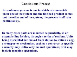 Continuous Process
A continuous process is one in which raw materials
enter one of the system and the finished product comes
out the other end of the system; the process itself runs
continuously.
In many cases parts are mounted sequentially, in an
assembly line fashion, through a series of stations. Units
being assembled are moved from station to station using
a transporter mechanism, such as a conveyor. A specific
assembly may utilize only manual operations, or it may
include machine operations.
 