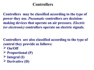 Controllers
Controllers may be classified according to the type of
power they use. Pneumatic controllers are decision-
making devices that operate on air pressure. Electric
(or electronic) controllers operate on electric signals.
Controllers are also classified according to the type of
control they provide as follows:
 On/Off
 Proportional (P)
 Integral (I)
 Derivative (D)
 