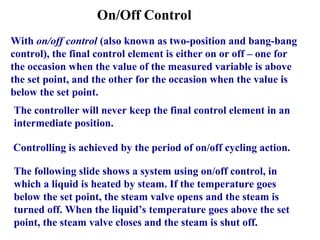 On/Off Control
With on/off control (also known as two-position and bang-bang
control), the final control element is either on or off – one for
the occasion when the value of the measured variable is above
the set point, and the other for the occasion when the value is
below the set point.
The controller will never keep the final control element in an
intermediate position.
Controlling is achieved by the period of on/off cycling action.
The following slide shows a system using on/off control, in
which a liquid is heated by steam. If the temperature goes
below the set point, the steam valve opens and the steam is
turned off. When the liquid’s temperature goes above the set
point, the steam valve closes and the steam is shut off.
 