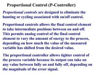 Proportional Control (P-Controller)
Proportional controls are designed to eliminate the
hunting or cycling associated with on/off control.
Proportional controls allows the final control element
to take intermediate positions between on and off.
This permits analog control of the final control
element to vary the amount of energy to the process,
depending on how much the value of the measured
variable has shifted from the desired value.
The proportional controller allows tighter control of
the process variable because its output can take on
any value between fully on and fully off, depending on
the magnitude of the error signal.
 