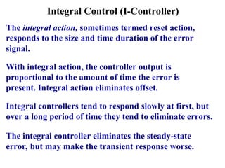 Integral Control (I-Controller)
The integral action, sometimes termed reset action,
responds to the size and time duration of the error
signal.
With integral action, the controller output is
proportional to the amount of time the error is
present. Integral action eliminates offset.
Integral controllers tend to respond slowly at first, but
over a long period of time they tend to eliminate errors.
The integral controller eliminates the steady-state
error, but may make the transient response worse.
 