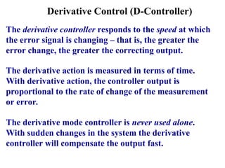 Derivative Control (D-Controller)
The derivative controller responds to the speed at which
the error signal is changing – that is, the greater the
error change, the greater the correcting output.
The derivative action is measured in terms of time.
With derivative action, the controller output is
proportional to the rate of change of the measurement
or error.
The derivative mode controller is never used alone.
With sudden changes in the system the derivative
controller will compensate the output fast.
 