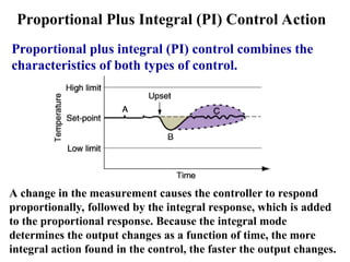 Proportional Plus Integral (PI) Control Action
Proportional plus integral (PI) control combines the
characteristics of both types of control.
A change in the measurement causes the controller to respond
proportionally, followed by the integral response, which is added
to the proportional response. Because the integral mode
determines the output changes as a function of time, the more
integral action found in the control, the faster the output changes.
 