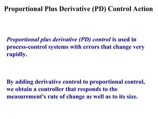 Proportional Plus Derivative (PD) Control Action
Proportional plus derivative (PD) control is used in
process-control systems with errors that change very
rapidly.
By adding derivative control to proportional control,
we obtain a controller that responds to the
measurement's rate of change as well as to its size.
 