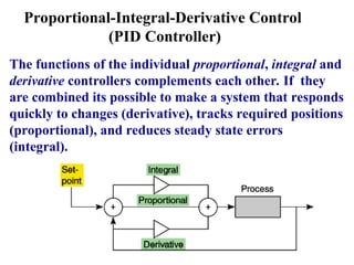 Proportional-Integral-Derivative Control
(PID Controller)
The functions of the individual proportional, integral and
derivative controllers complements each other. If they
are combined its possible to make a system that responds
quickly to changes (derivative), tracks required positions
(proportional), and reduces steady state errors
(integral).
 