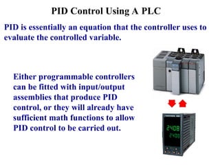PID Control Using A PLC
Either programmable controllers
can be fitted with input/output
assemblies that produce PID
control, or they will already have
sufficient math functions to allow
PID control to be carried out.
PID is essentially an equation that the controller uses to
evaluate the controlled variable.
 