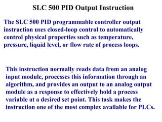 SLC 500 PID Output Instruction
The SLC 500 PID programmable controller output
instruction uses closed-loop control to automatically
control physical properties such as temperature,
pressure, liquid level, or flow rate of process loops.
This instruction normally reads data from an analog
input module, processes this information through an
algorithm, and provides an output to an analog output
module as a response to effectively hold a process
variable at a desired set point. This task makes the
instruction one of the most complex available for PLCs.
 