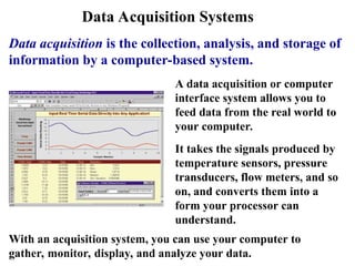 Data Acquisition Systems
Data acquisition is the collection, analysis, and storage of
information by a computer-based system.
A data acquisition or computer
interface system allows you to
feed data from the real world to
your computer.
It takes the signals produced by
temperature sensors, pressure
transducers, flow meters, and so
on, and converts them into a
form your processor can
understand.
With an acquisition system, you can use your computer to
gather, monitor, display, and analyze your data.
 