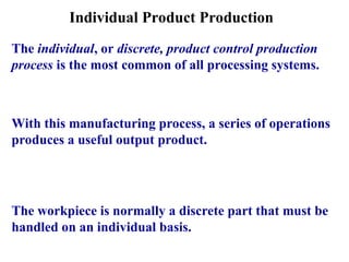 Individual Product Production
The individual, or discrete, product control production
process is the most common of all processing systems.
With this manufacturing process, a series of operations
produces a useful output product.
The workpiece is normally a discrete part that must be
handled on an individual basis.
 