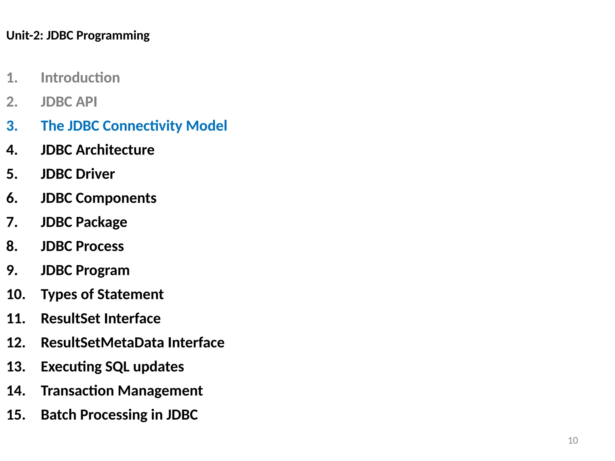 10
Unit-2: JDBC Programming
1. Introduction
2. JDBC API
3. The JDBC Connectivity Model
4. JDBC Architecture
5. JDBC Driver
6. JDBC Components
7. JDBC Package
8. JDBC Process
9. JDBC Program
10. Types of Statement
11. ResultSet Interface
12. ResultSetMetaData Interface
13. Executing SQL updates
14. Transaction Management
15. Batch Processing in JDBC
10
 