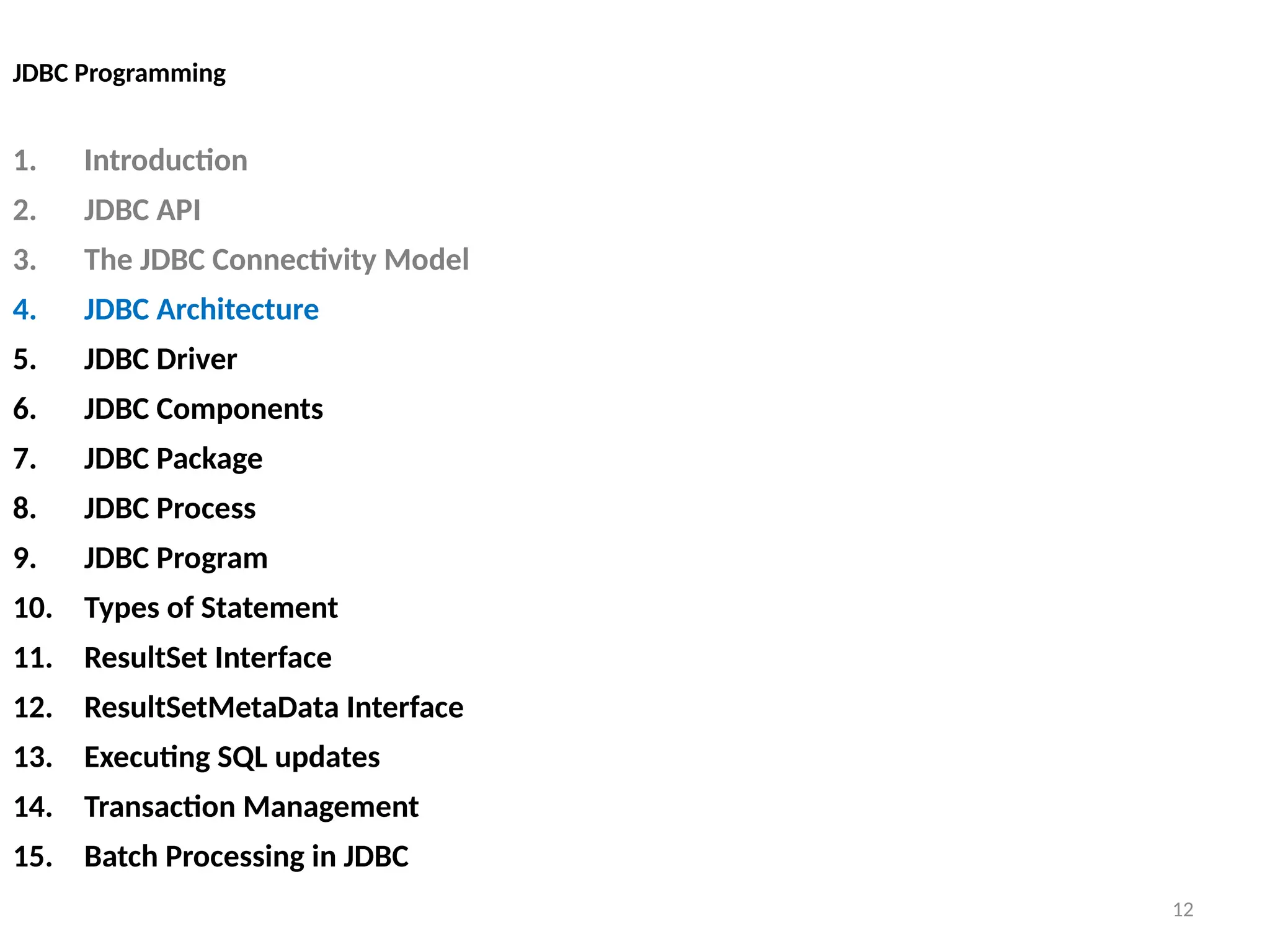 12
JDBC Programming
1. Introduction
2. JDBC API
3. The JDBC Connectivity Model
4. JDBC Architecture
5. JDBC Driver
6. JDBC Components
7. JDBC Package
8. JDBC Process
9. JDBC Program
10. Types of Statement
11. ResultSet Interface
12. ResultSetMetaData Interface
13. Executing SQL updates
14. Transaction Management
15. Batch Processing in JDBC
12
 