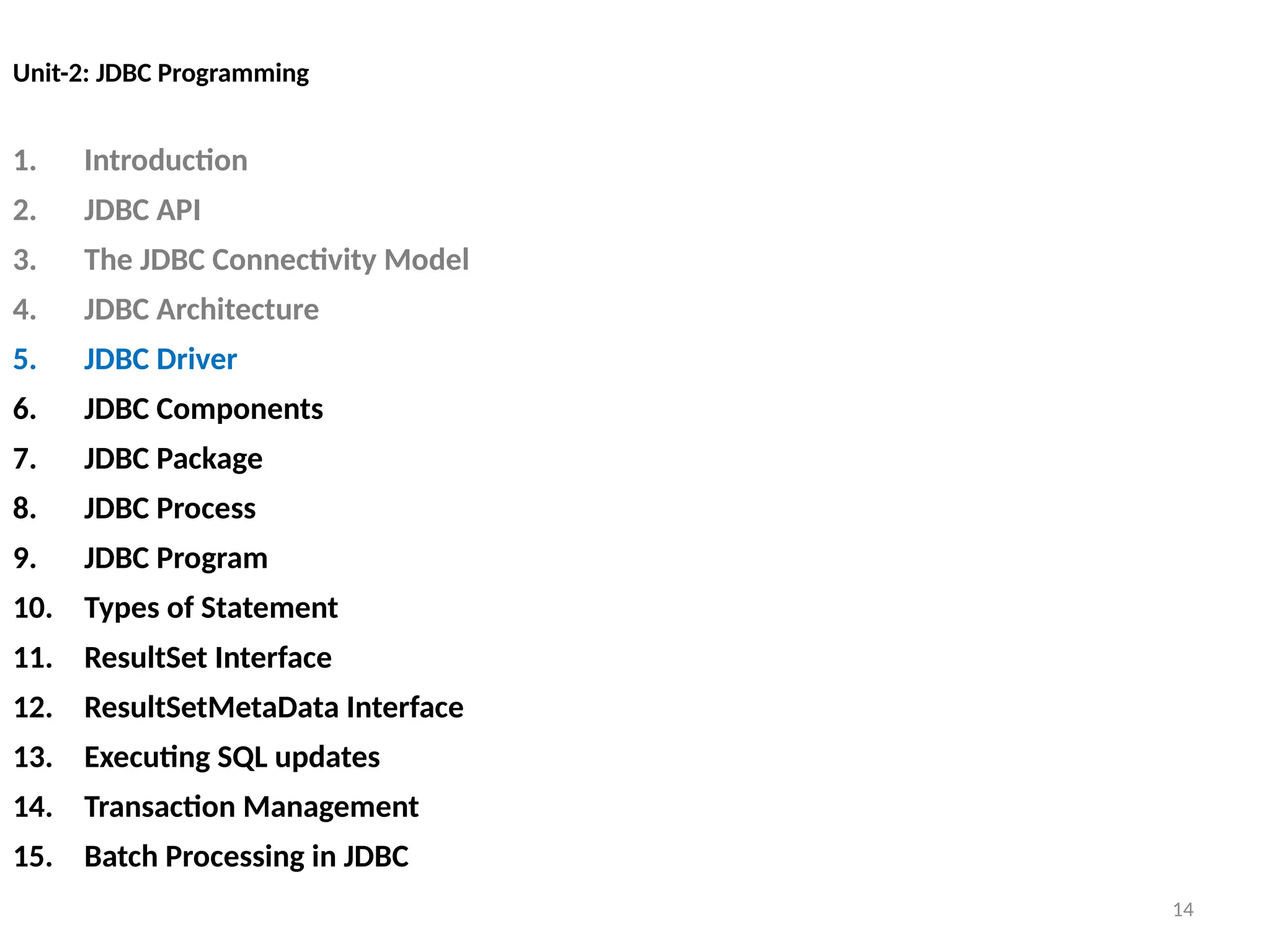 14
Unit-2: JDBC Programming
1. Introduction
2. JDBC API
3. The JDBC Connectivity Model
4. JDBC Architecture
5. JDBC Driver
6. JDBC Components
7. JDBC Package
8. JDBC Process
9. JDBC Program
10. Types of Statement
11. ResultSet Interface
12. ResultSetMetaData Interface
13. Executing SQL updates
14. Transaction Management
15. Batch Processing in JDBC
14
 