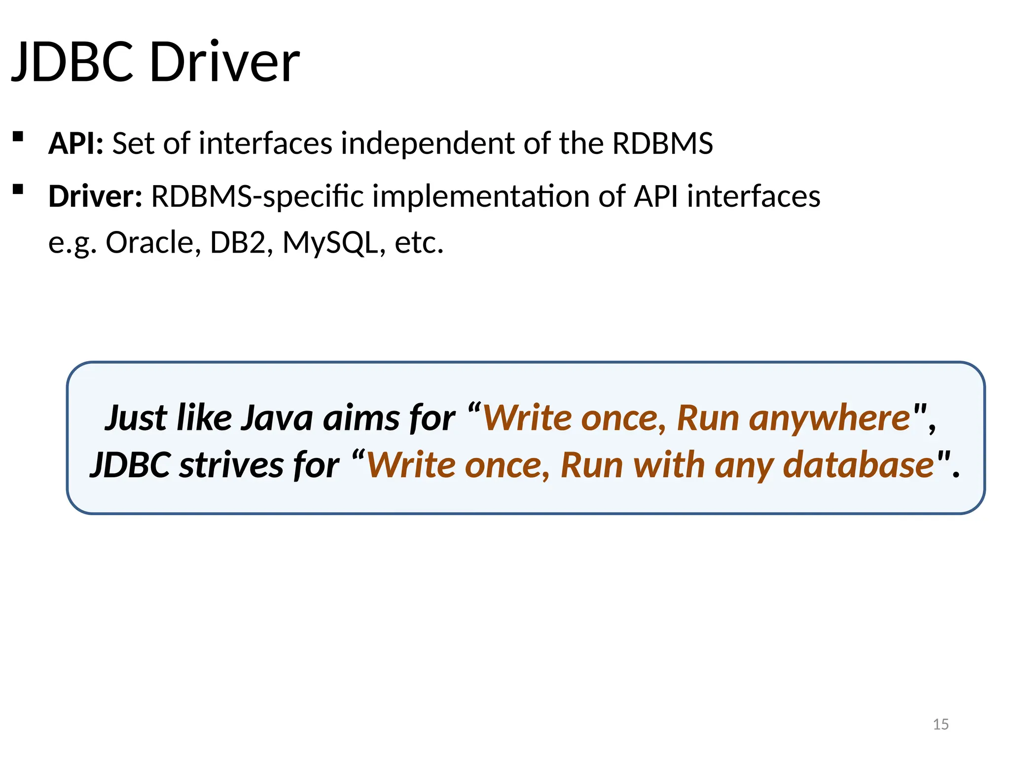 15
JDBC Driver
 API: Set of interfaces independent of the RDBMS
 Driver: RDBMS-specific implementation of API interfaces
e.g. Oracle, DB2, MySQL, etc.
Just like Java aims for “Write once, Run anywhere",
JDBC strives for “Write once, Run with any database".
15
 