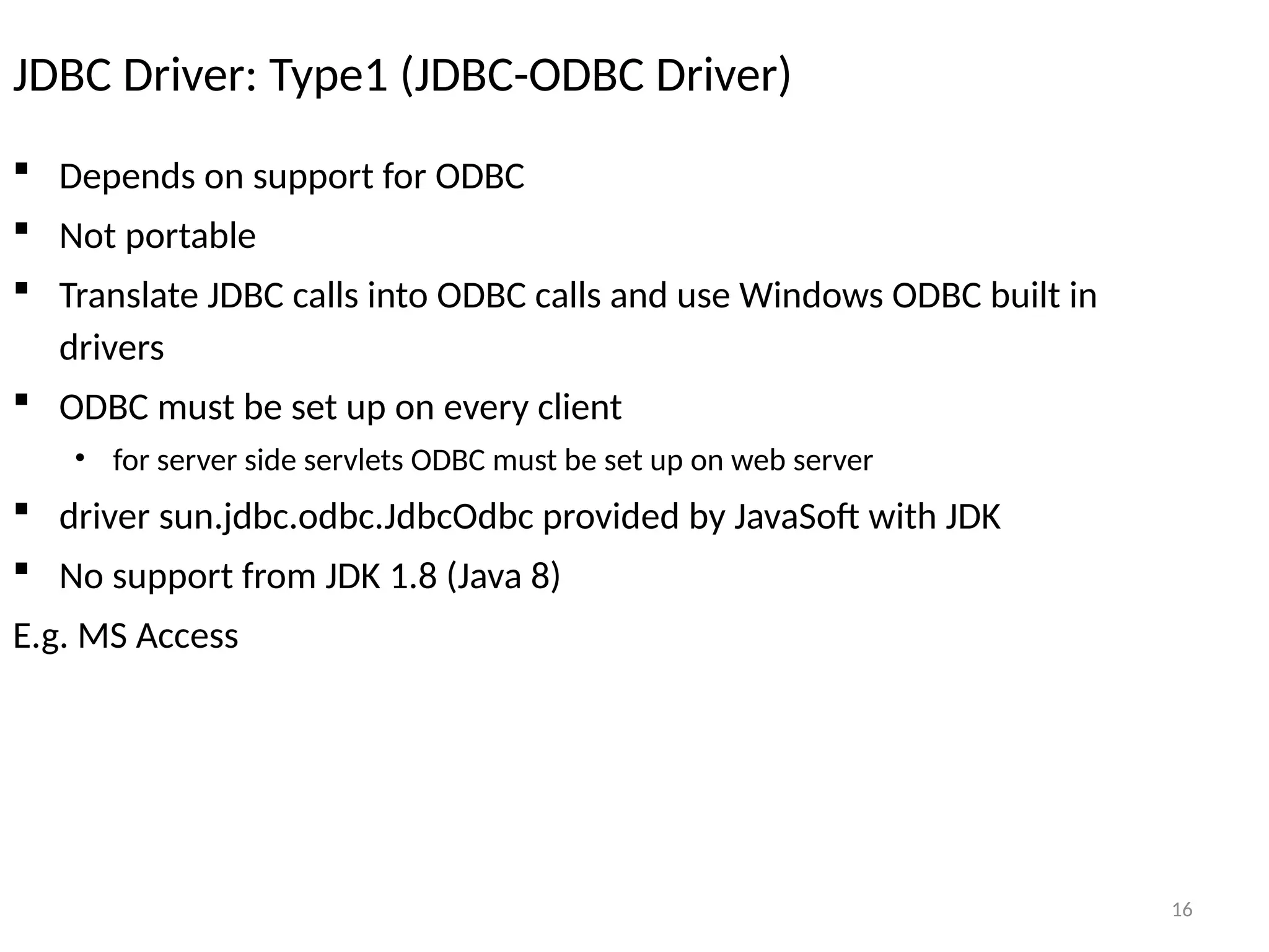 16
JDBC Driver: Type1 (JDBC-ODBC Driver)
 Depends on support for ODBC
 Not portable
 Translate JDBC calls into ODBC calls and use Windows ODBC built in
drivers
 ODBC must be set up on every client
• for server side servlets ODBC must be set up on web server
 driver sun.jdbc.odbc.JdbcOdbc provided by JavaSoft with JDK
 No support from JDK 1.8 (Java 8)
E.g. MS Access
16
 