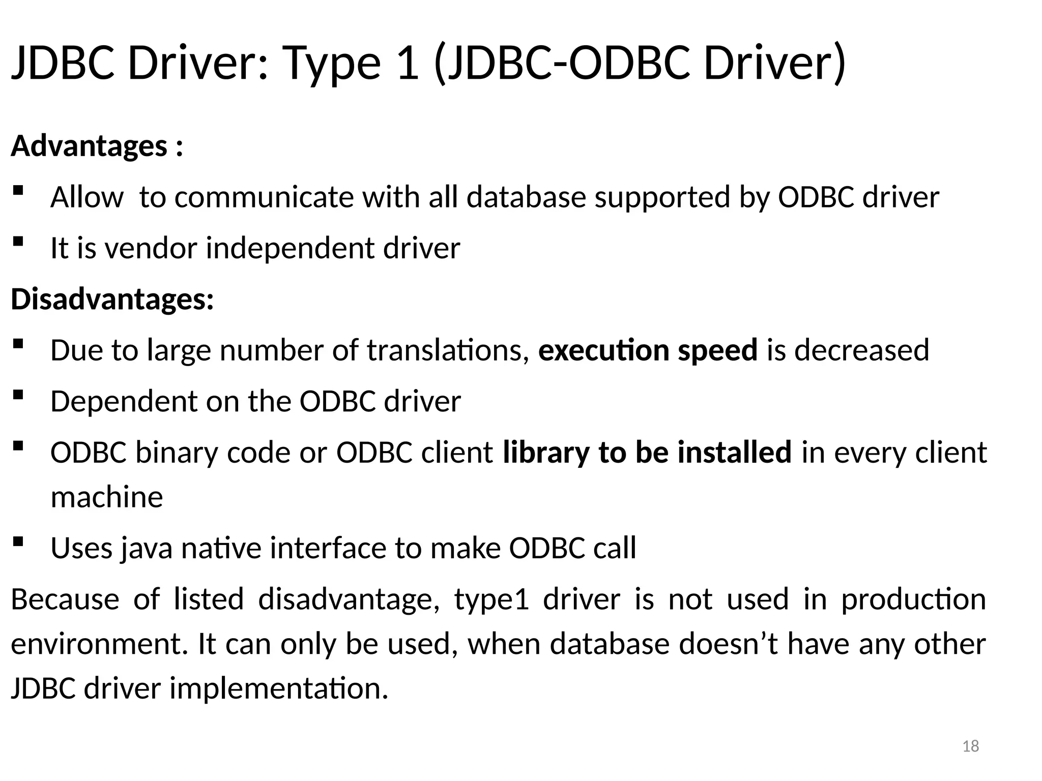 18
JDBC Driver: Type 1 (JDBC-ODBC Driver)
Advantages :
 Allow to communicate with all database supported by ODBC driver
 It is vendor independent driver
Disadvantages:
 Due to large number of translations, execution speed is decreased
 Dependent on the ODBC driver
 ODBC binary code or ODBC client library to be installed in every client
machine
 Uses java native interface to make ODBC call
Because of listed disadvantage, type1 driver is not used in production
environment. It can only be used, when database doesn’t have any other
JDBC driver implementation.
18
 
