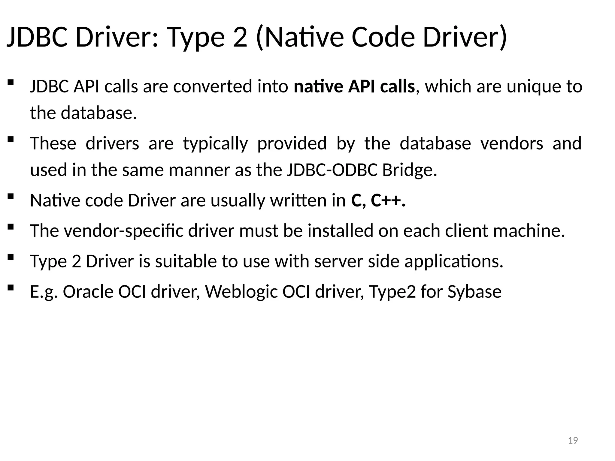 19
JDBC Driver: Type 2 (Native Code Driver)
 JDBC API calls are converted into native API calls, which are unique to
the database.
 These drivers are typically provided by the database vendors and
used in the same manner as the JDBC-ODBC Bridge.
 Native code Driver are usually written in C, C++.
 The vendor-specific driver must be installed on each client machine.
 Type 2 Driver is suitable to use with server side applications.
 E.g. Oracle OCI driver, Weblogic OCI driver, Type2 for Sybase
19
 