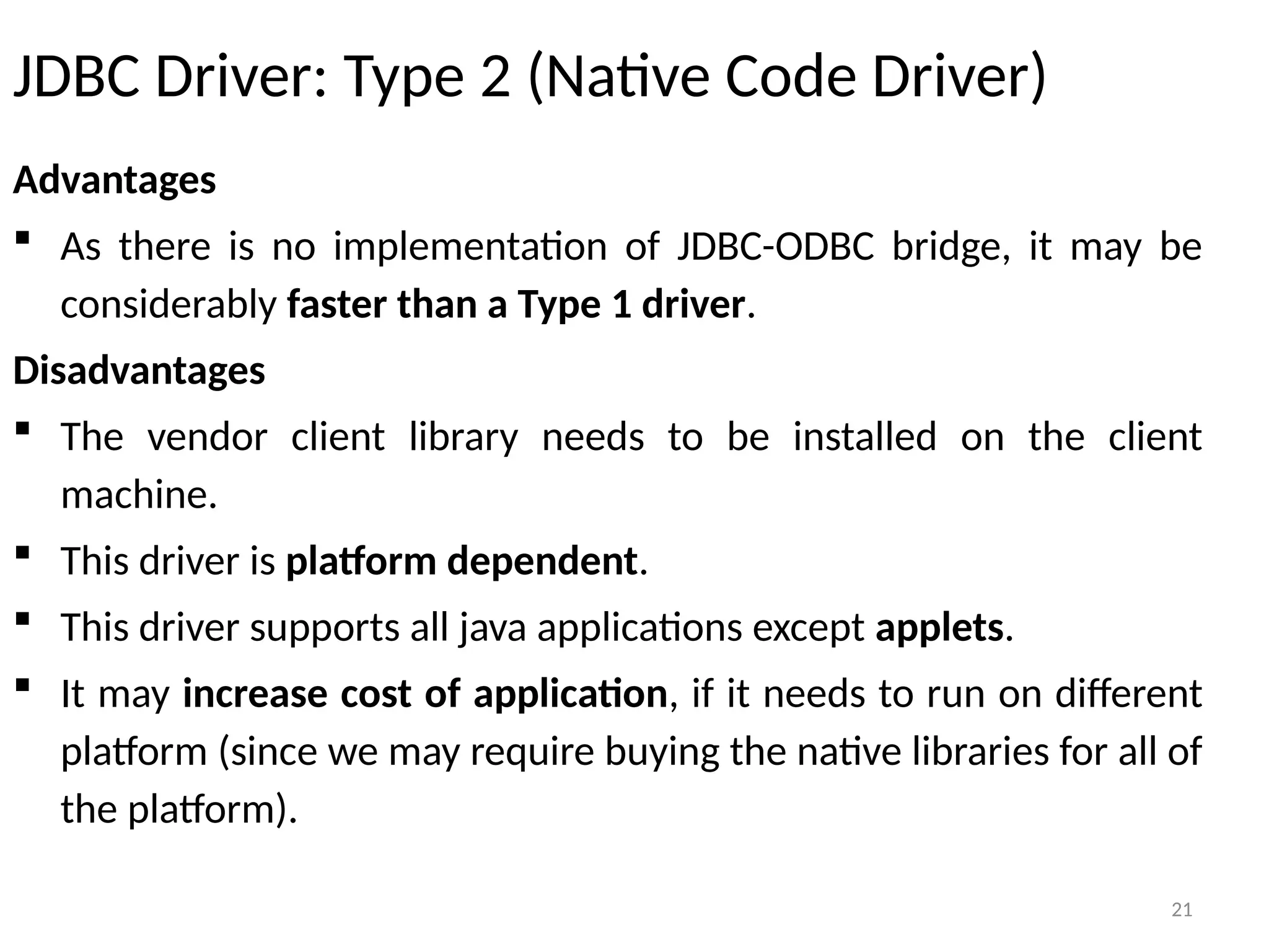 21
JDBC Driver: Type 2 (Native Code Driver)
Advantages
 As there is no implementation of JDBC-ODBC bridge, it may be
considerably faster than a Type 1 driver.
Disadvantages
 The vendor client library needs to be installed on the client
machine.
 This driver is platform dependent.
 This driver supports all java applications except applets.
 It may increase cost of application, if it needs to run on different
platform (since we may require buying the native libraries for all of
the platform).
21
 