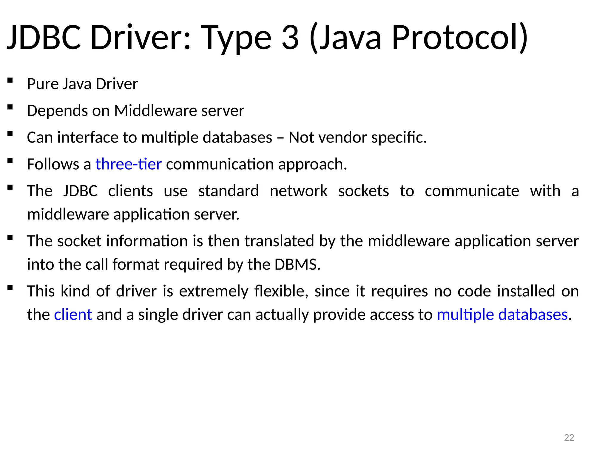 22
JDBC Driver: Type 3 (Java Protocol)
 Pure Java Driver
 Depends on Middleware server
 Can interface to multiple databases – Not vendor specific.
 Follows a three-tier communication approach.
 The JDBC clients use standard network sockets to communicate with a
middleware application server.
 The socket information is then translated by the middleware application server
into the call format required by the DBMS.
 This kind of driver is extremely flexible, since it requires no code installed on
the client and a single driver can actually provide access to multiple databases.
22
 