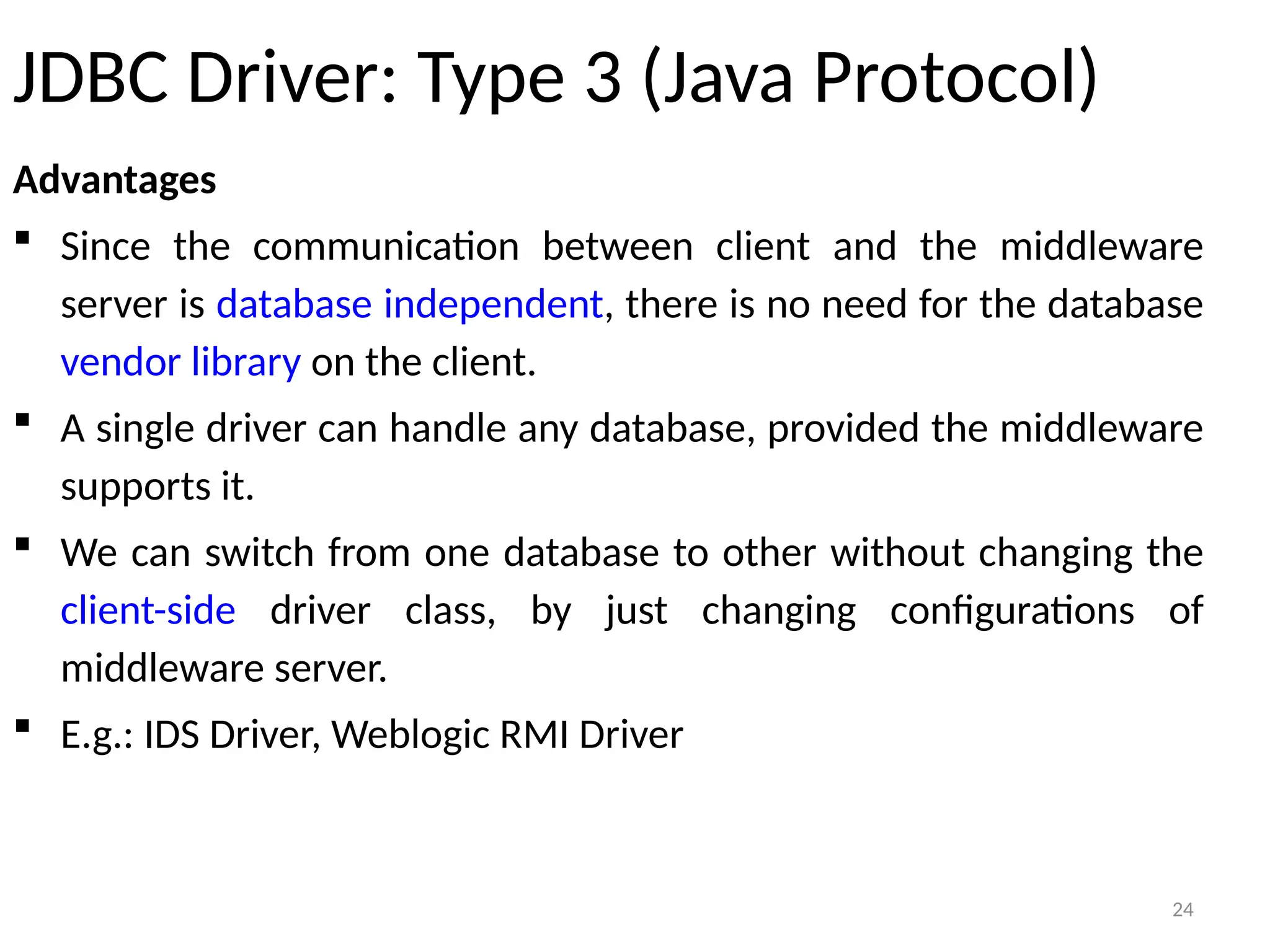 24
JDBC Driver: Type 3 (Java Protocol)
Advantages
 Since the communication between client and the middleware
server is database independent, there is no need for the database
vendor library on the client.
 A single driver can handle any database, provided the middleware
supports it.
 We can switch from one database to other without changing the
client-side driver class, by just changing configurations of
middleware server.
 E.g.: IDS Driver, Weblogic RMI Driver
24
 
