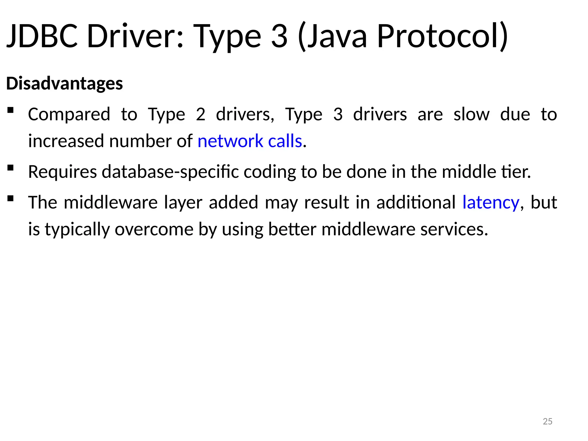 25
JDBC Driver: Type 3 (Java Protocol)
Disadvantages
 Compared to Type 2 drivers, Type 3 drivers are slow due to
increased number of network calls.
 Requires database-specific coding to be done in the middle tier.
 The middleware layer added may result in additional latency, but
is typically overcome by using better middleware services.
25
 