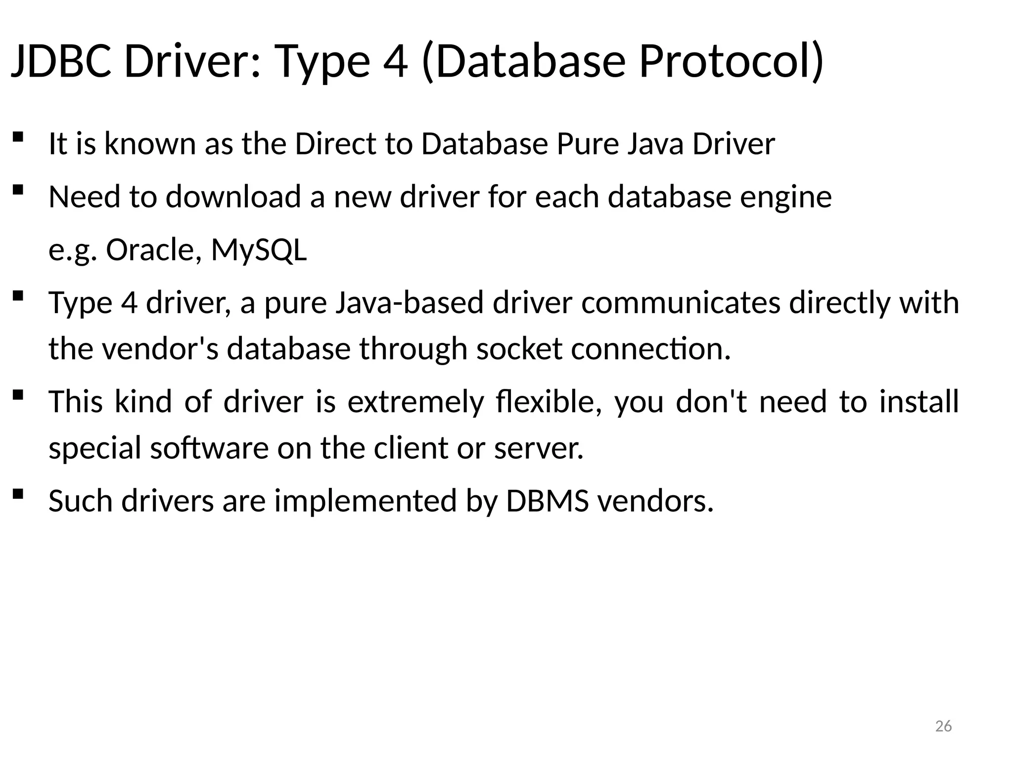 26
JDBC Driver: Type 4 (Database Protocol)
 It is known as the Direct to Database Pure Java Driver
 Need to download a new driver for each database engine
e.g. Oracle, MySQL
 Type 4 driver, a pure Java-based driver communicates directly with
the vendor's database through socket connection.
 This kind of driver is extremely flexible, you don't need to install
special software on the client or server.
 Such drivers are implemented by DBMS vendors.
26
 