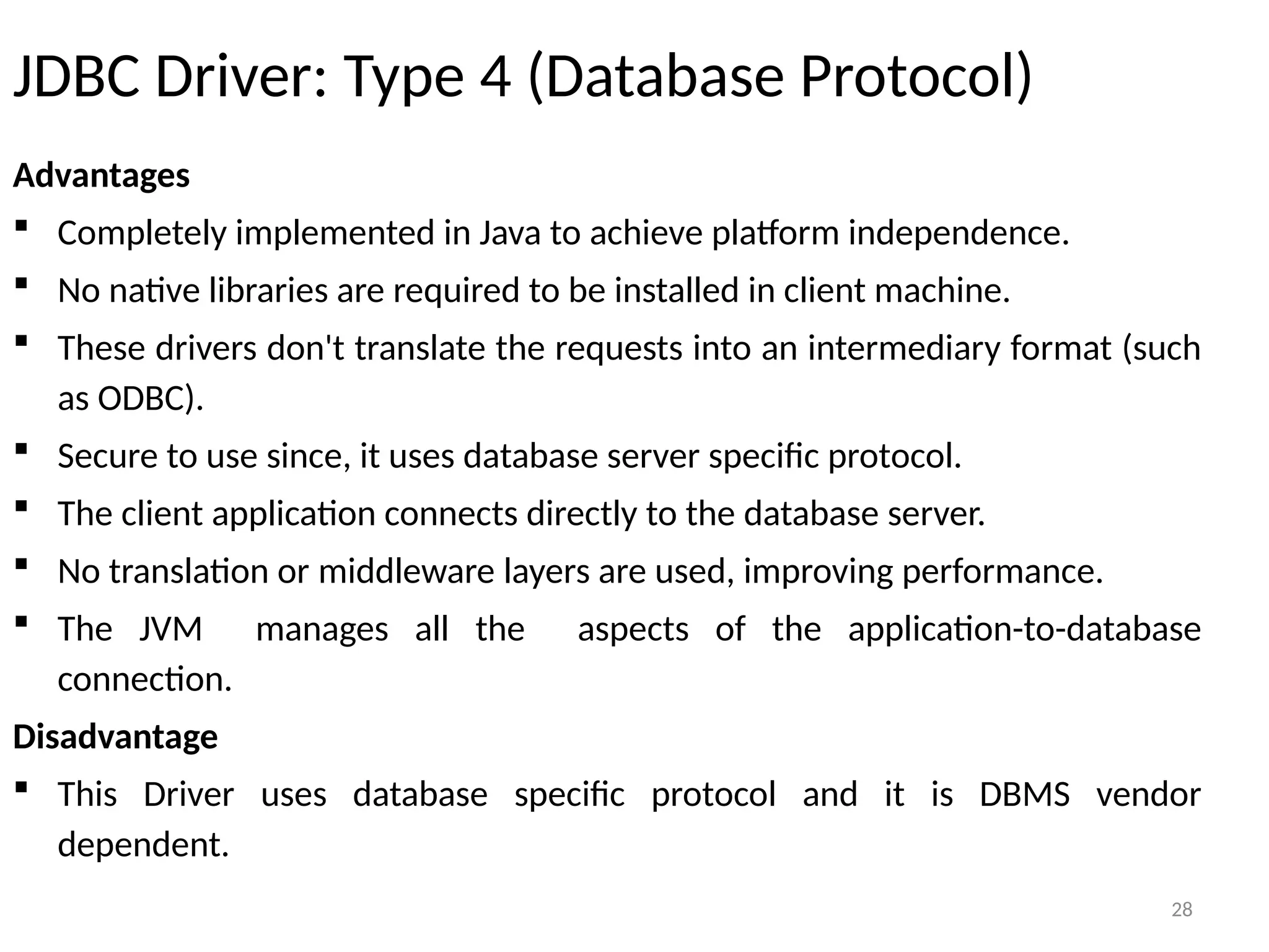 28
JDBC Driver: Type 4 (Database Protocol)
Advantages
 Completely implemented in Java to achieve platform independence.
 No native libraries are required to be installed in client machine.
 These drivers don't translate the requests into an intermediary format (such
as ODBC).
 Secure to use since, it uses database server specific protocol.
 The client application connects directly to the database server.
 No translation or middleware layers are used, improving performance.
 The JVM manages all the aspects of the application-to-database
connection.
Disadvantage
 This Driver uses database specific protocol and it is DBMS vendor
dependent.
28
 