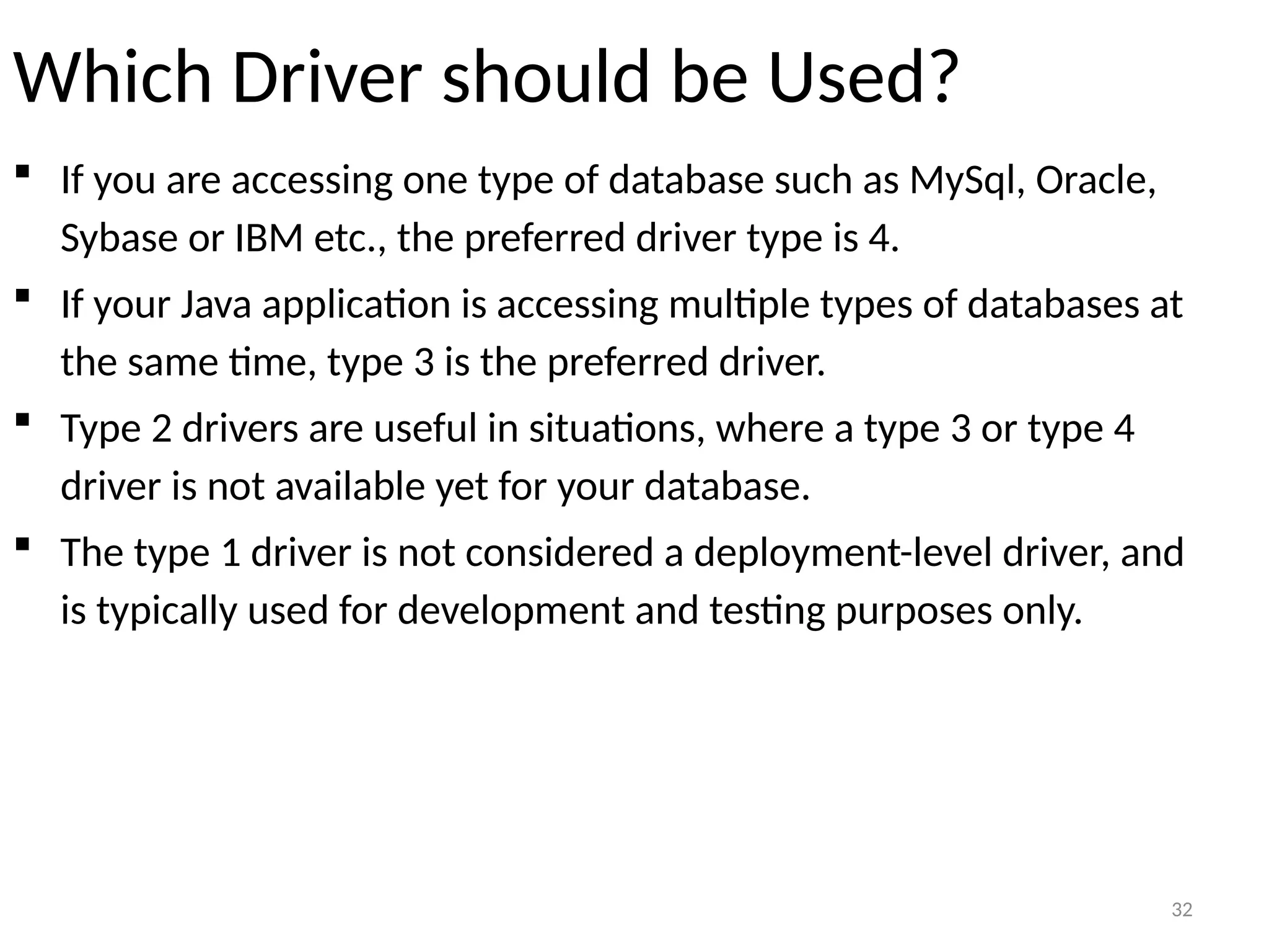 32
Which Driver should be Used?
 If you are accessing one type of database such as MySql, Oracle,
Sybase or IBM etc., the preferred driver type is 4.
 If your Java application is accessing multiple types of databases at
the same time, type 3 is the preferred driver.
 Type 2 drivers are useful in situations, where a type 3 or type 4
driver is not available yet for your database.
 The type 1 driver is not considered a deployment-level driver, and
is typically used for development and testing purposes only.
32
 