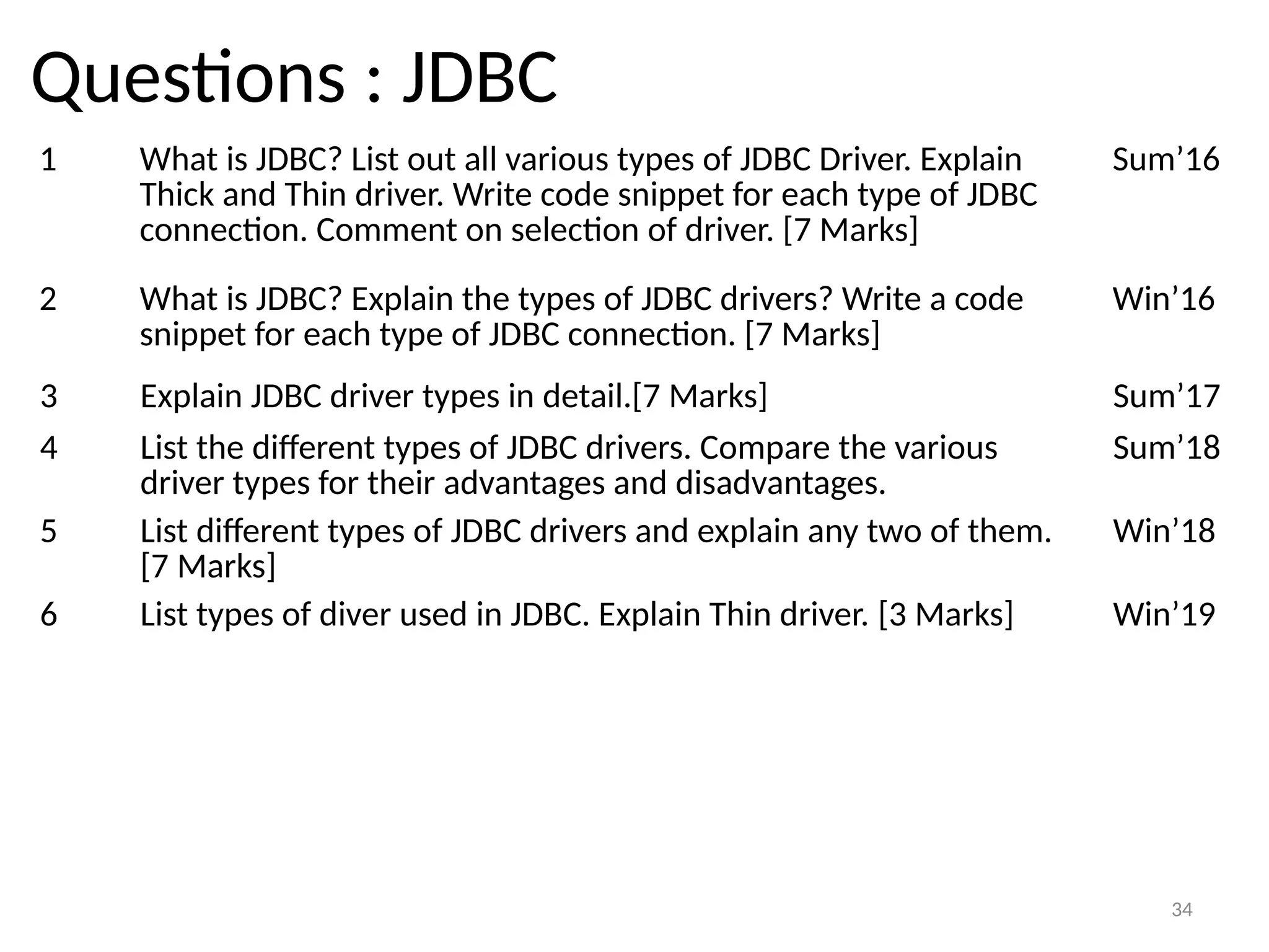 34
Questions : JDBC
1 What is JDBC? List out all various types of JDBC Driver. Explain
Thick and Thin driver. Write code snippet for each type of JDBC
connection. Comment on selection of driver. [7 Marks]
Sum’16
34
2 What is JDBC? Explain the types of JDBC drivers? Write a code
snippet for each type of JDBC connection. [7 Marks]
Win’16
3 Explain JDBC driver types in detail.[7 Marks] Sum’17
4 List the different types of JDBC drivers. Compare the various
driver types for their advantages and disadvantages.
Sum’18
5 List different types of JDBC drivers and explain any two of them.
[7 Marks]
Win’18
6 List types of diver used in JDBC. Explain Thin driver. [3 Marks] Win’19
 
