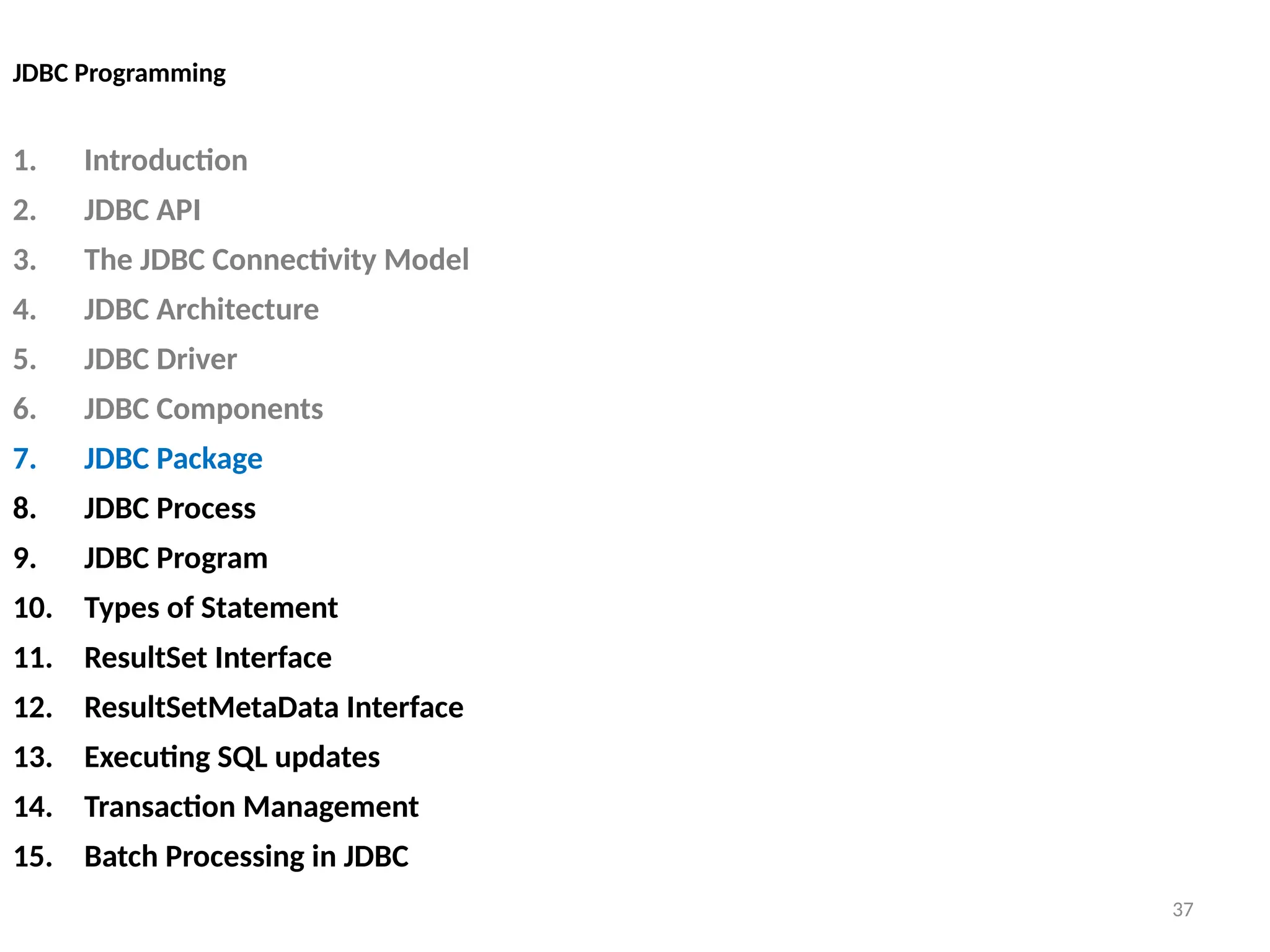 37
JDBC Programming
1. Introduction
2. JDBC API
3. The JDBC Connectivity Model
4. JDBC Architecture
5. JDBC Driver
6. JDBC Components
7. JDBC Package
8. JDBC Process
9. JDBC Program
10. Types of Statement
11. ResultSet Interface
12. ResultSetMetaData Interface
13. Executing SQL updates
14. Transaction Management
15. Batch Processing in JDBC
37
 