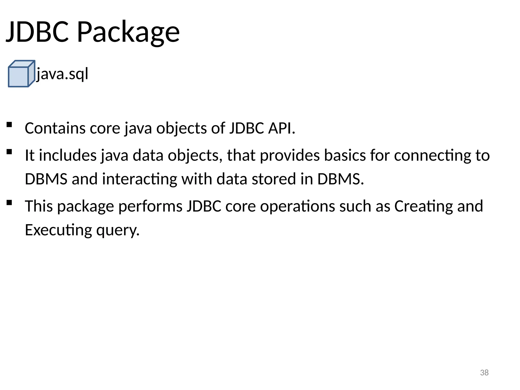 38
JDBC Package
java.sql
 Contains core java objects of JDBC API.
 It includes java data objects, that provides basics for connecting to
DBMS and interacting with data stored in DBMS.
 This package performs JDBC core operations such as Creating and
Executing query.
38
 