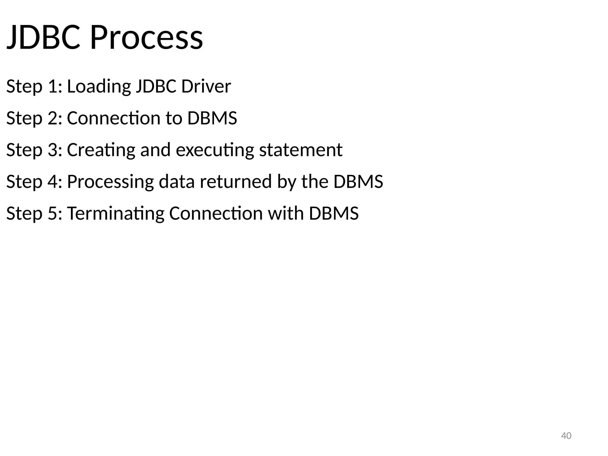 40
JDBC Process
Step 1: Loading JDBC Driver
Step 2: Connection to DBMS
Step 3: Creating and executing statement
Step 4: Processing data returned by the DBMS
Step 5: Terminating Connection with DBMS
40
 