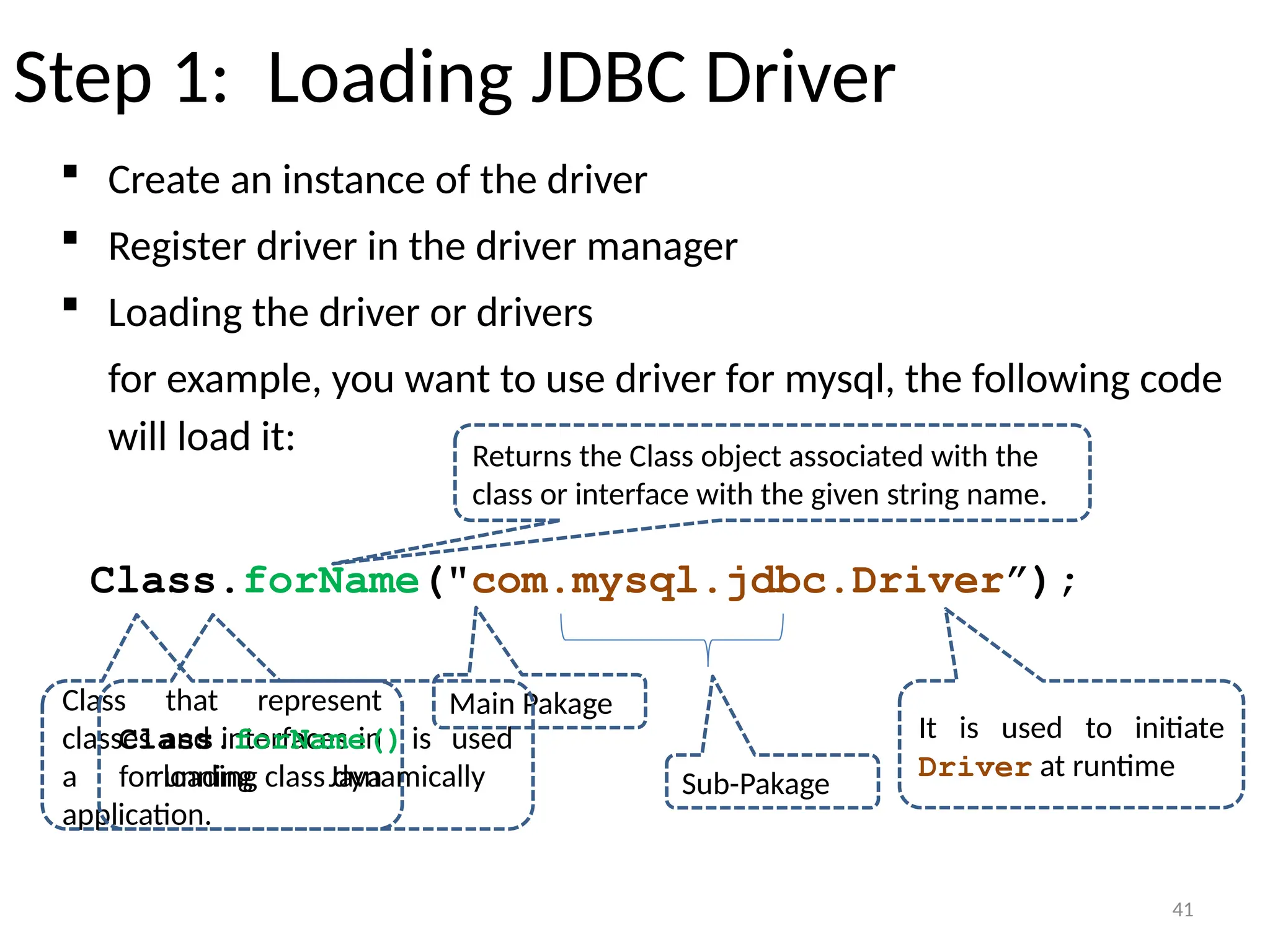 41
Step 1: Loading JDBC Driver
 Create an instance of the driver
 Register driver in the driver manager
 Loading the driver or drivers
for example, you want to use driver for mysql, the following code
will load it:
Class.forName("com.mysql.jdbc.Driver”);
41
Class that represent
classes and interfaces in
a running Java
application.
Returns the Class object associated with the
class or interface with the given string name.
Main Pakage
Sub-Pakage
Class.forName() is used
for loading class dynamically
It is used to initiate
Driver at runtime
 