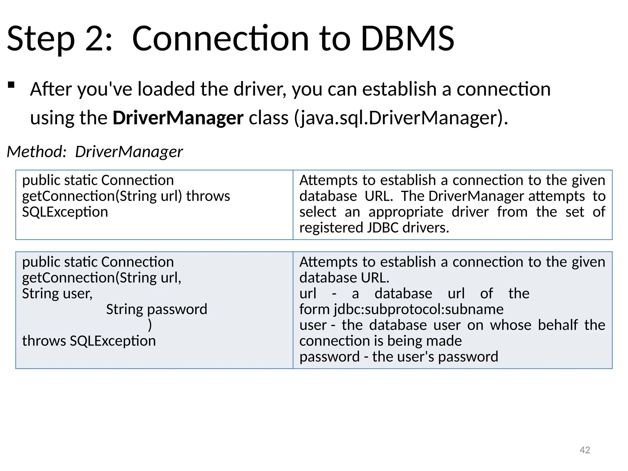 42
Step 2: Connection to DBMS
 After you've loaded the driver, you can establish a connection
using the DriverManager class (java.sql.DriverManager).
Method: DriverManager
42
public static Connection
getConnection(String url) throws
SQLException
Attempts to establish a connection to the given
database URL. The DriverManager attempts to
select an appropriate driver from the set of
registered JDBC drivers.
public static Connection
getConnection(String url,
String user,
String password
)
throws SQLException
Attempts to establish a connection to the given
database URL.
url - a database url of the
form jdbc:subprotocol:subname
user - the database user on whose behalf the
connection is being made
password - the user's password
 
