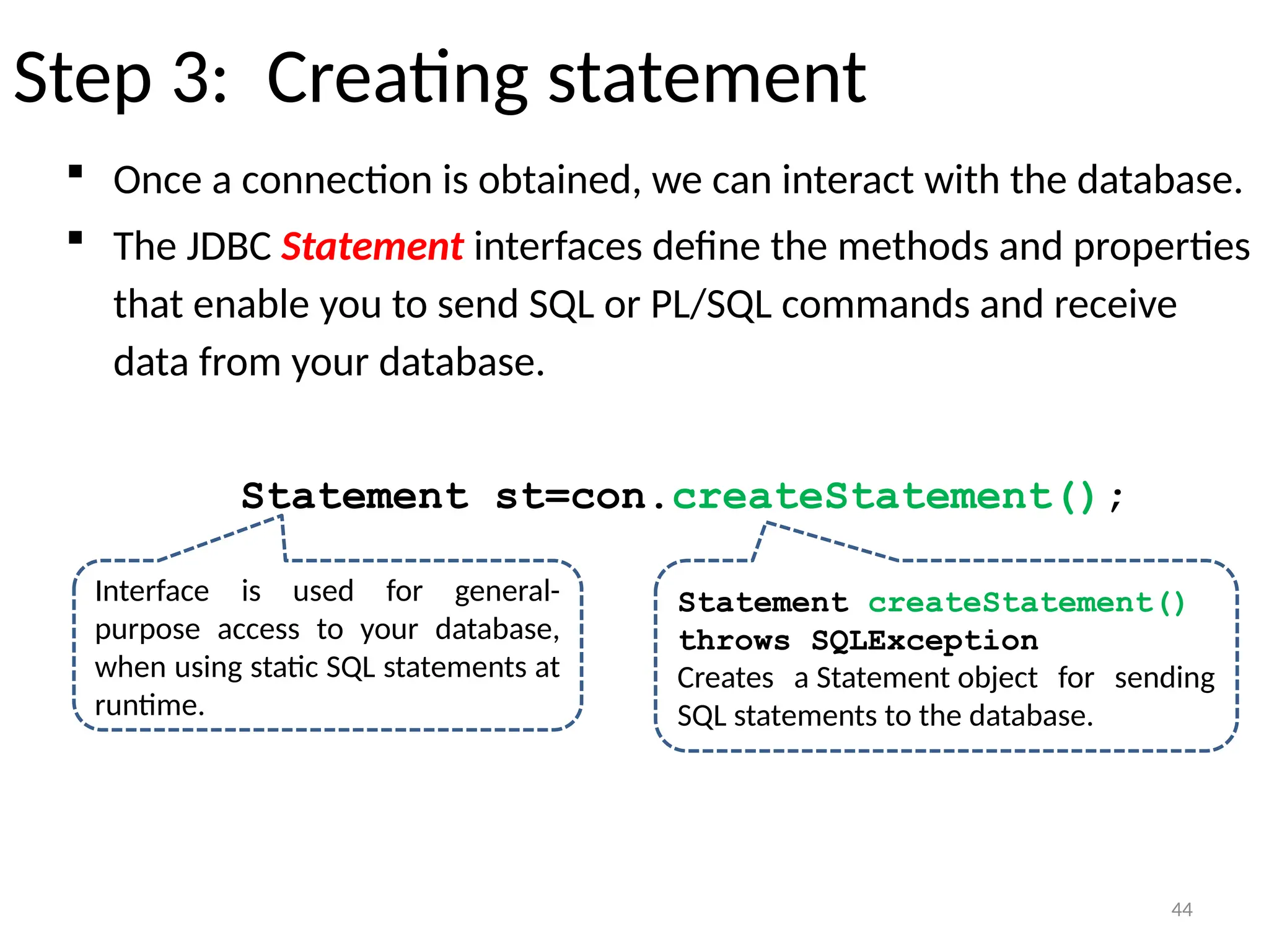 44
Step 3: Creating statement
 Once a connection is obtained, we can interact with the database.
 The JDBC Statement interfaces define the methods and properties
that enable you to send SQL or PL/SQL commands and receive
data from your database.
Statement st=con.createStatement();
44
Interface is used for general-
purpose access to your database,
when using static SQL statements at
runtime.
Statement createStatement()
throws SQLException
Creates a Statement object for sending
SQL statements to the database.
 