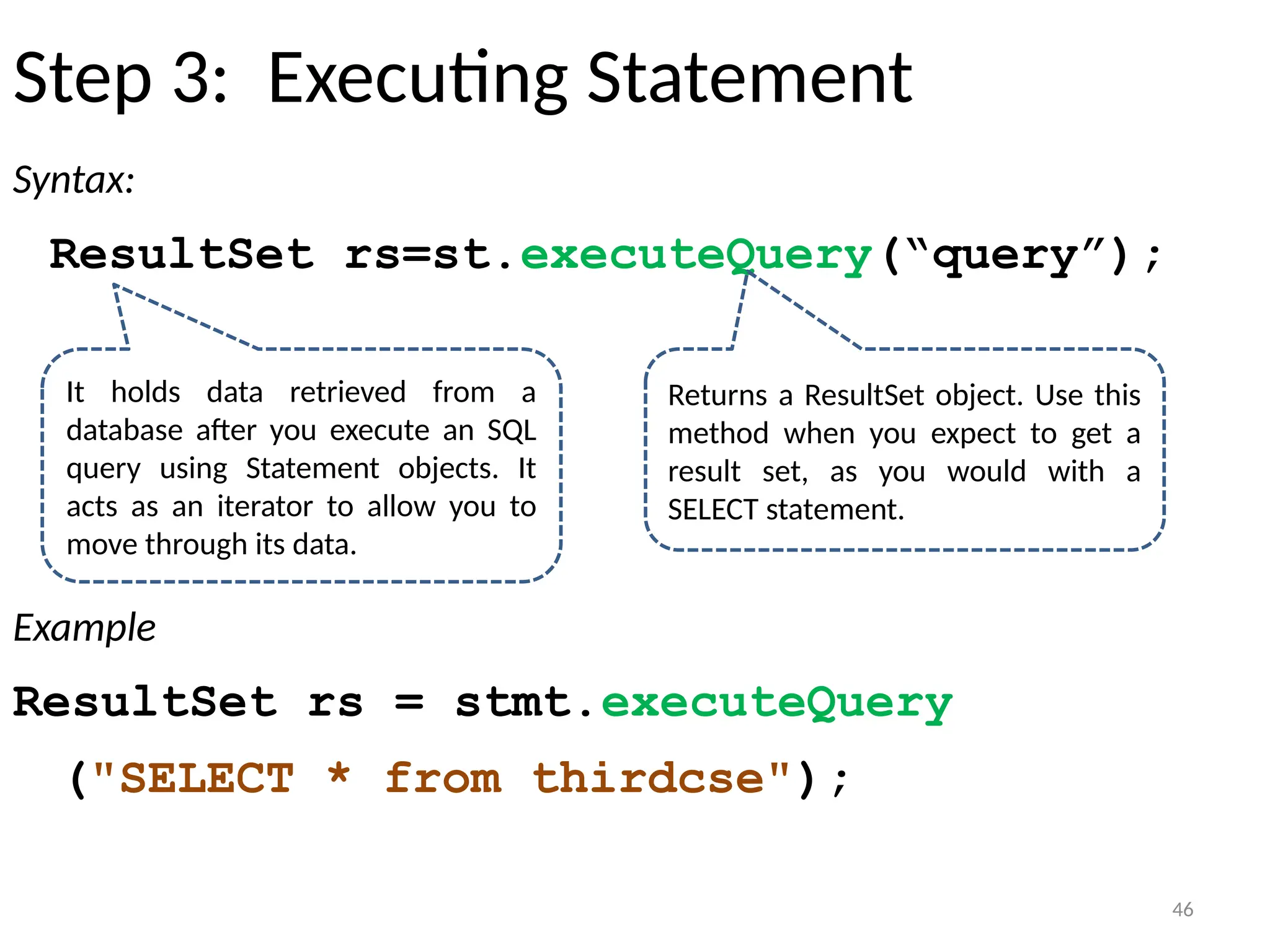 46
Step 3: Executing Statement
Syntax:
ResultSet rs=st.executeQuery(“query”);
Example
ResultSet rs = stmt.executeQuery
("SELECT * from thirdcse");
46
It holds data retrieved from a
database after you execute an SQL
query using Statement objects. It
acts as an iterator to allow you to
move through its data.
Returns a ResultSet object. Use this
method when you expect to get a
result set, as you would with a
SELECT statement.
 