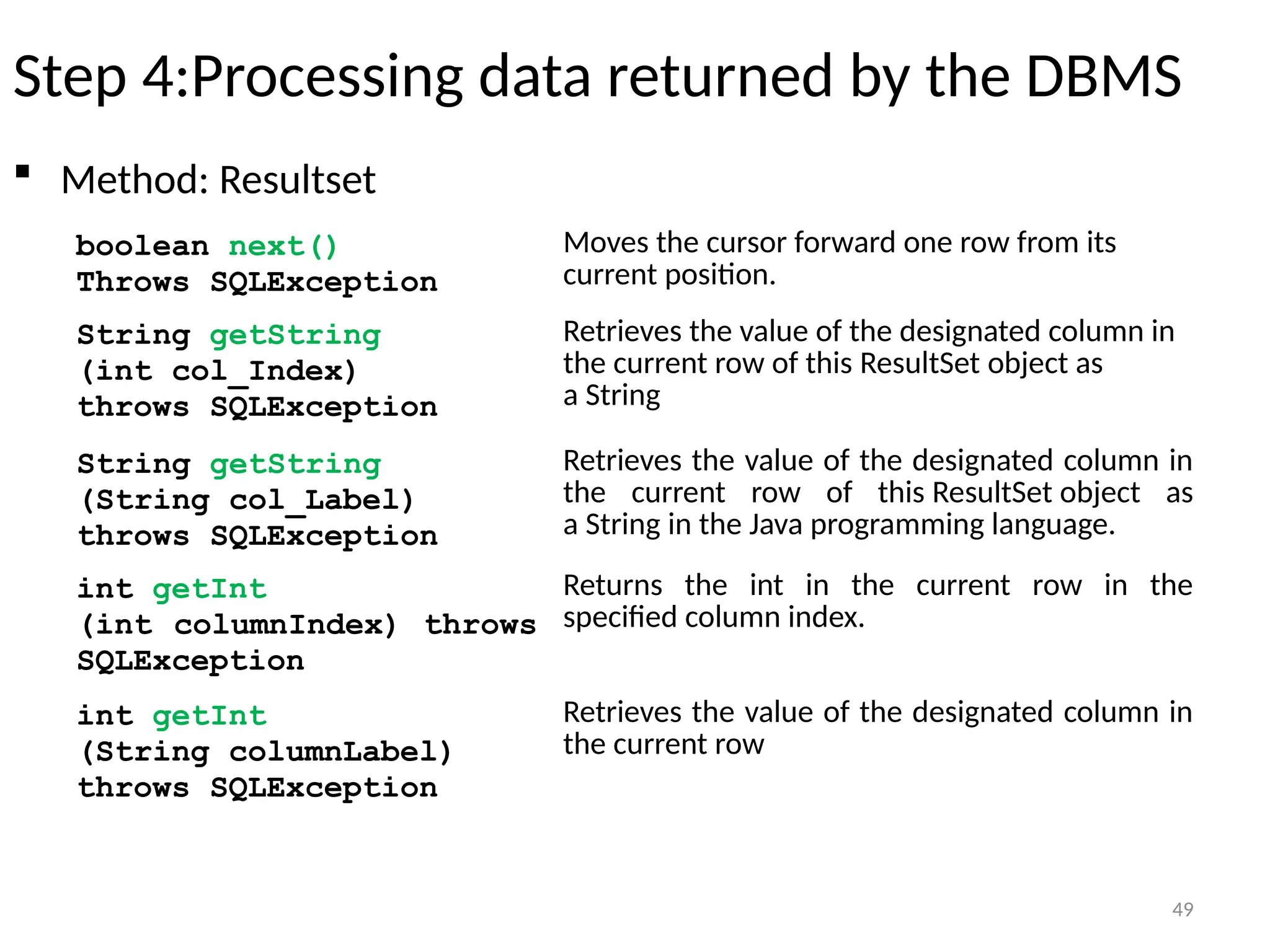 49
Step 4:Processing data returned by the DBMS
 Method: Resultset
49
boolean next()
Throws SQLException
Moves the cursor forward one row from its
current position.
String getString
(int col_Index)
throws SQLException
Retrieves the value of the designated column in
the current row of this ResultSet object as
a String
int getInt
(int columnIndex) throws
SQLException
Returns the int in the current row in the
specified column index.
String getString
(String col_Label)
throws SQLException
Retrieves the value of the designated column in
the current row of this ResultSet object as
a String in the Java programming language.
int getInt
(String columnLabel)
throws SQLException
Retrieves the value of the designated column in
the current row
 
