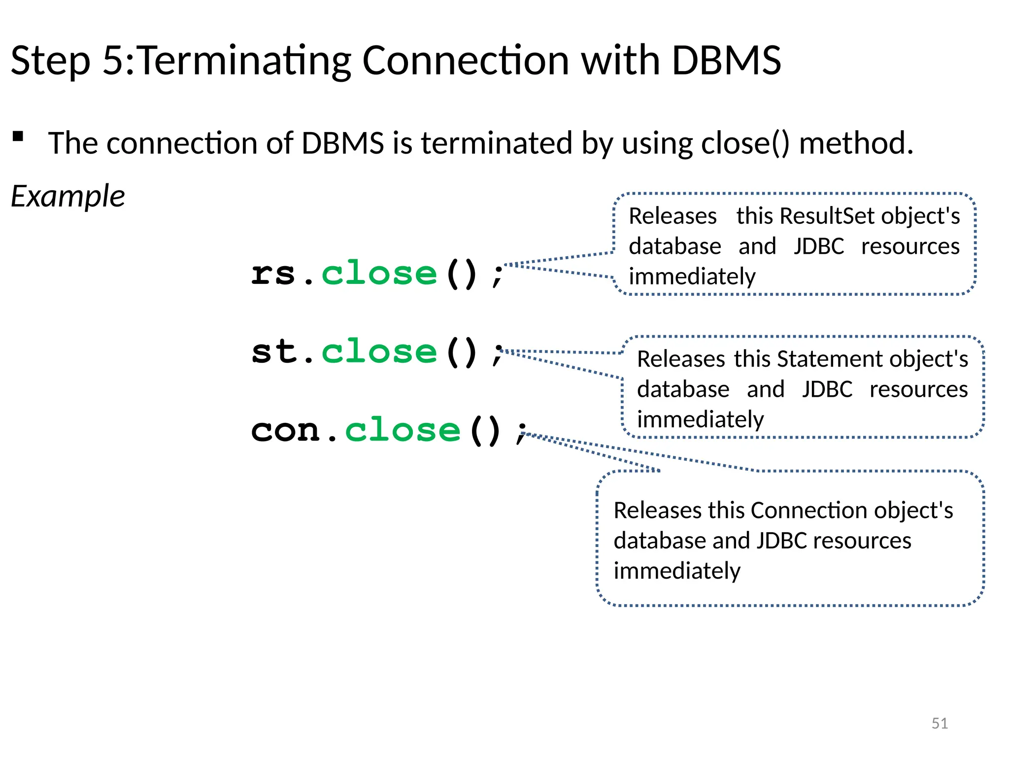 51
Step 5:Terminating Connection with DBMS
 The connection of DBMS is terminated by using close() method.
Example
rs.close();
st.close();
con.close();
51
Releases this ResultSet object's
database and JDBC resources
immediately
Releases this Statement object's
database and JDBC resources
immediately
Releases this Connection object's
database and JDBC resources
immediately
 