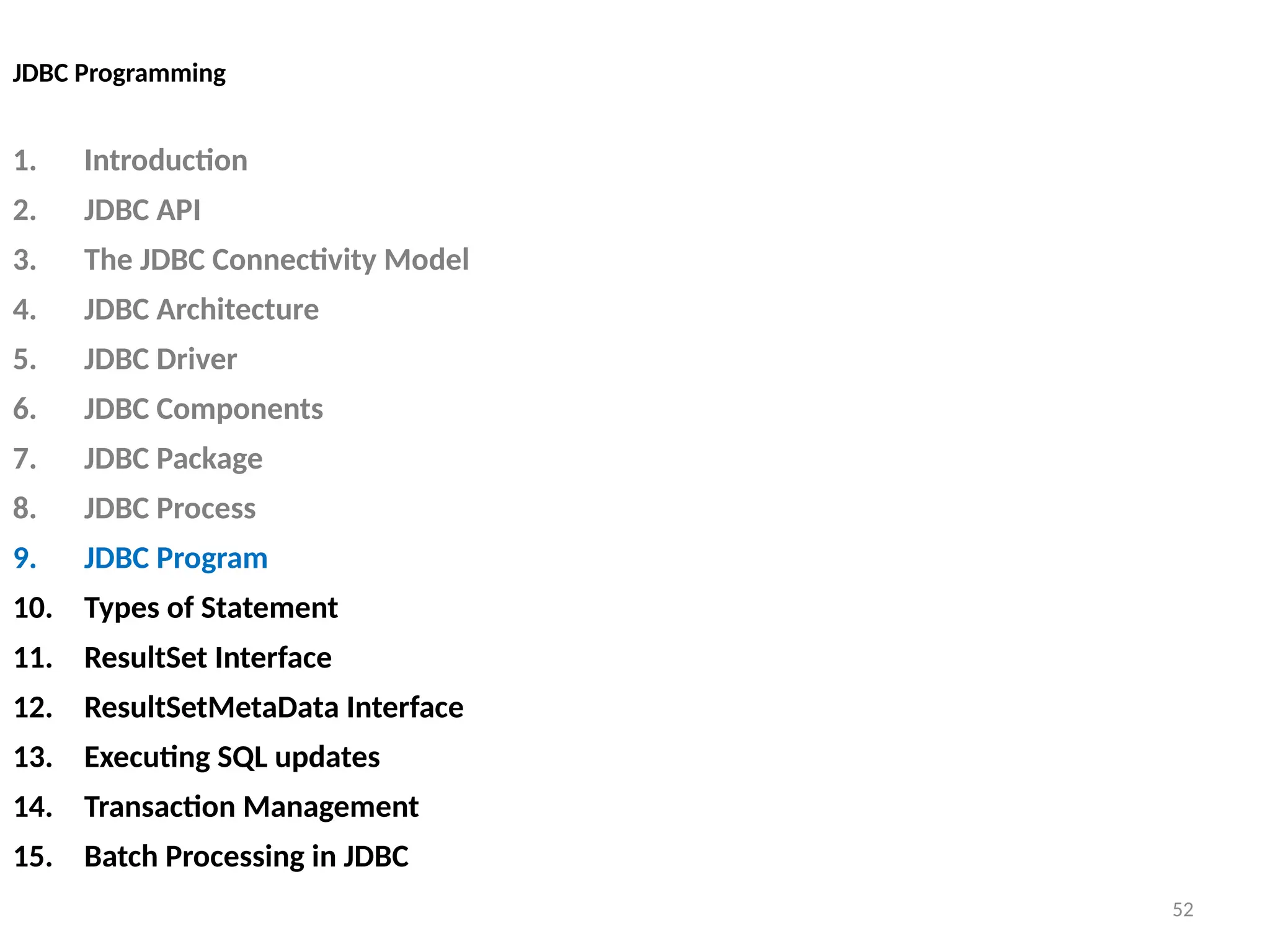 52
JDBC Programming
1. Introduction
2. JDBC API
3. The JDBC Connectivity Model
4. JDBC Architecture
5. JDBC Driver
6. JDBC Components
7. JDBC Package
8. JDBC Process
9. JDBC Program
10. Types of Statement
11. ResultSet Interface
12. ResultSetMetaData Interface
13. Executing SQL updates
14. Transaction Management
15. Batch Processing in JDBC
52
 