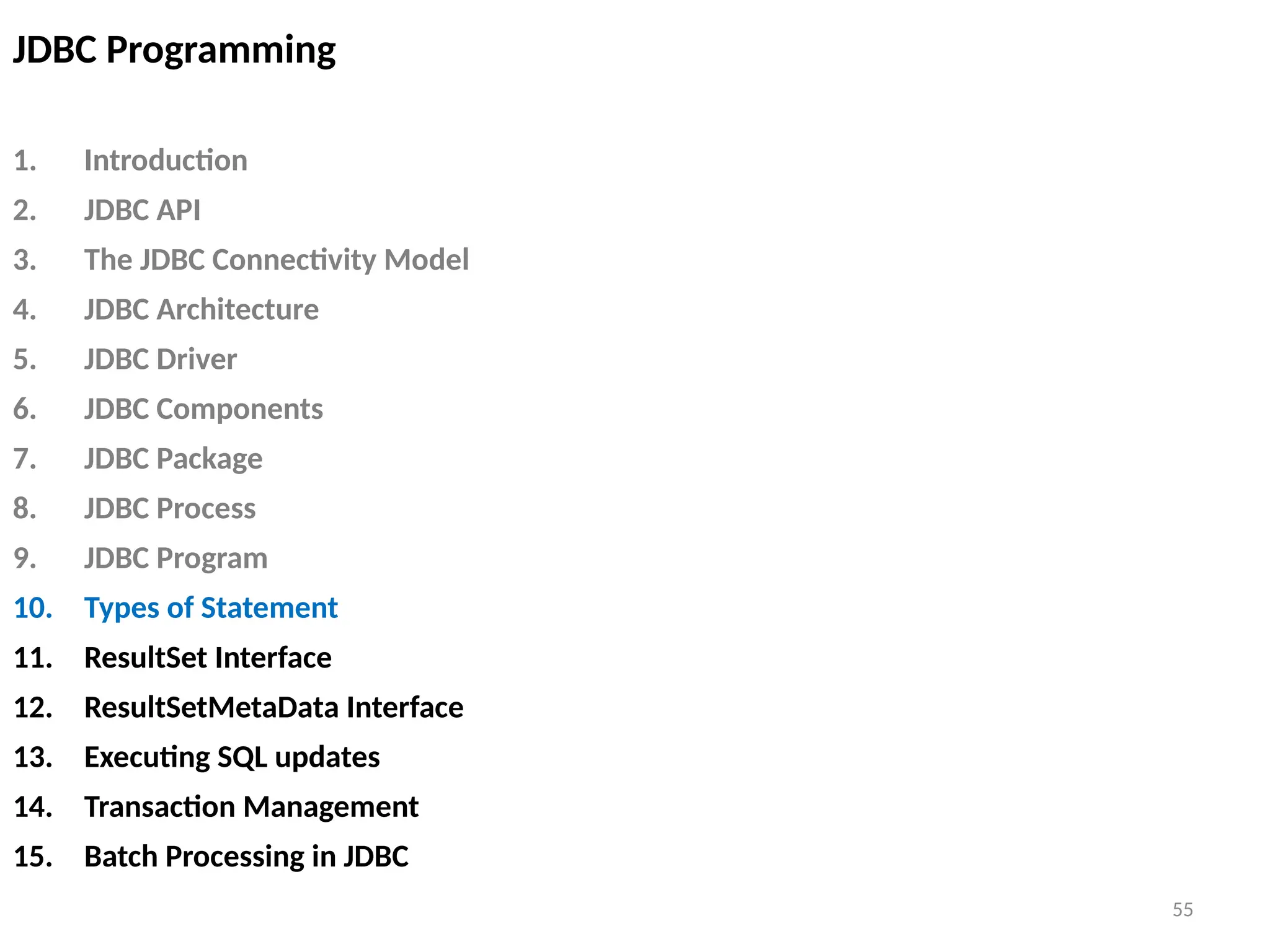 55
JDBC Programming
1. Introduction
2. JDBC API
3. The JDBC Connectivity Model
4. JDBC Architecture
5. JDBC Driver
6. JDBC Components
7. JDBC Package
8. JDBC Process
9. JDBC Program
10. Types of Statement
11. ResultSet Interface
12. ResultSetMetaData Interface
13. Executing SQL updates
14. Transaction Management
15. Batch Processing in JDBC
55
 