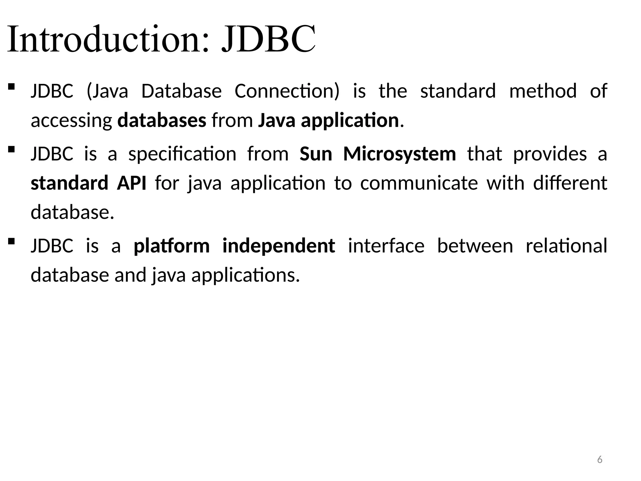 6
Introduction: JDBC
 JDBC (Java Database Connection) is the standard method of
accessing databases from Java application.
 JDBC is a specification from Sun Microsystem that provides a
standard API for java application to communicate with different
database.
 JDBC is a platform independent interface between relational
database and java applications.
6
 