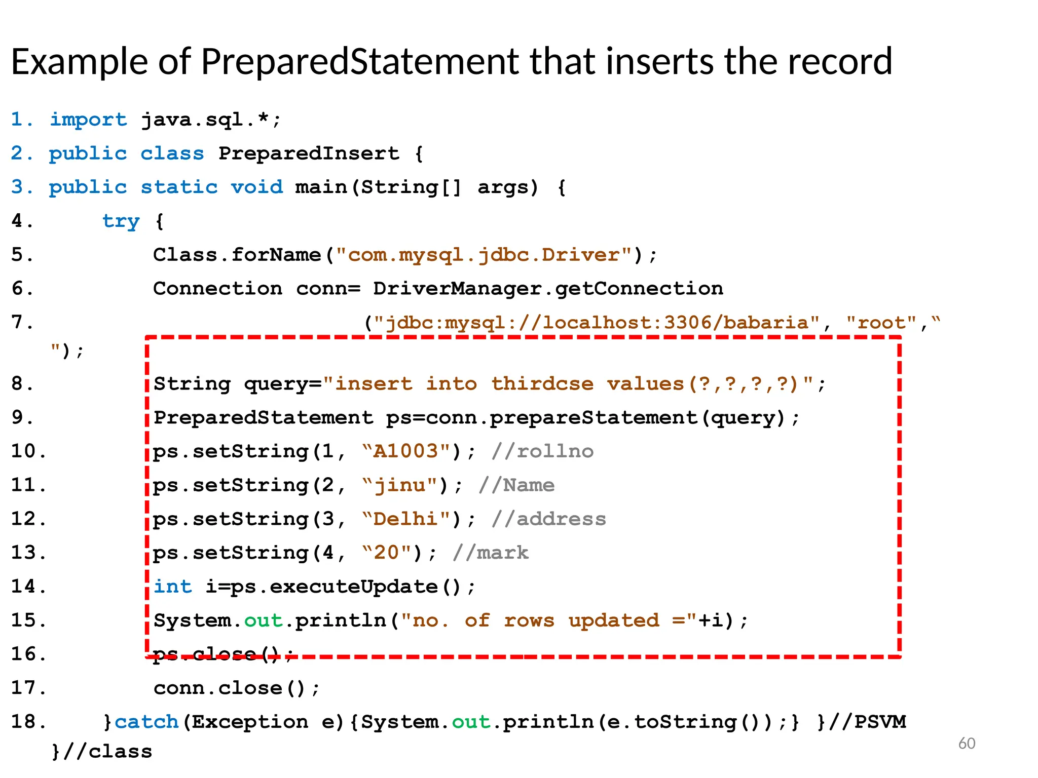 60
Example of PreparedStatement that inserts the record
1. import java.sql.*;
2. public class PreparedInsert {
3. public static void main(String[] args) {
4. try {
5. Class.forName("com.mysql.jdbc.Driver");
6. Connection conn= DriverManager.getConnection
7. ("jdbc:mysql://localhost:3306/babaria", "root",“
");
8. String query="insert into thirdcse values(?,?,?,?)";
9. PreparedStatement ps=conn.prepareStatement(query);
10. ps.setString(1, “A1003"); //rollno
11. ps.setString(2, “jinu"); //Name
12. ps.setString(3, “Delhi"); //address
13. ps.setString(4, “20"); //mark
14. int i=ps.executeUpdate();
15. System.out.println("no. of rows updated ="+i);
16. ps.close();
17. conn.close();
18. }catch(Exception e){System.out.println(e.toString());} }//PSVM
}//class 60
 