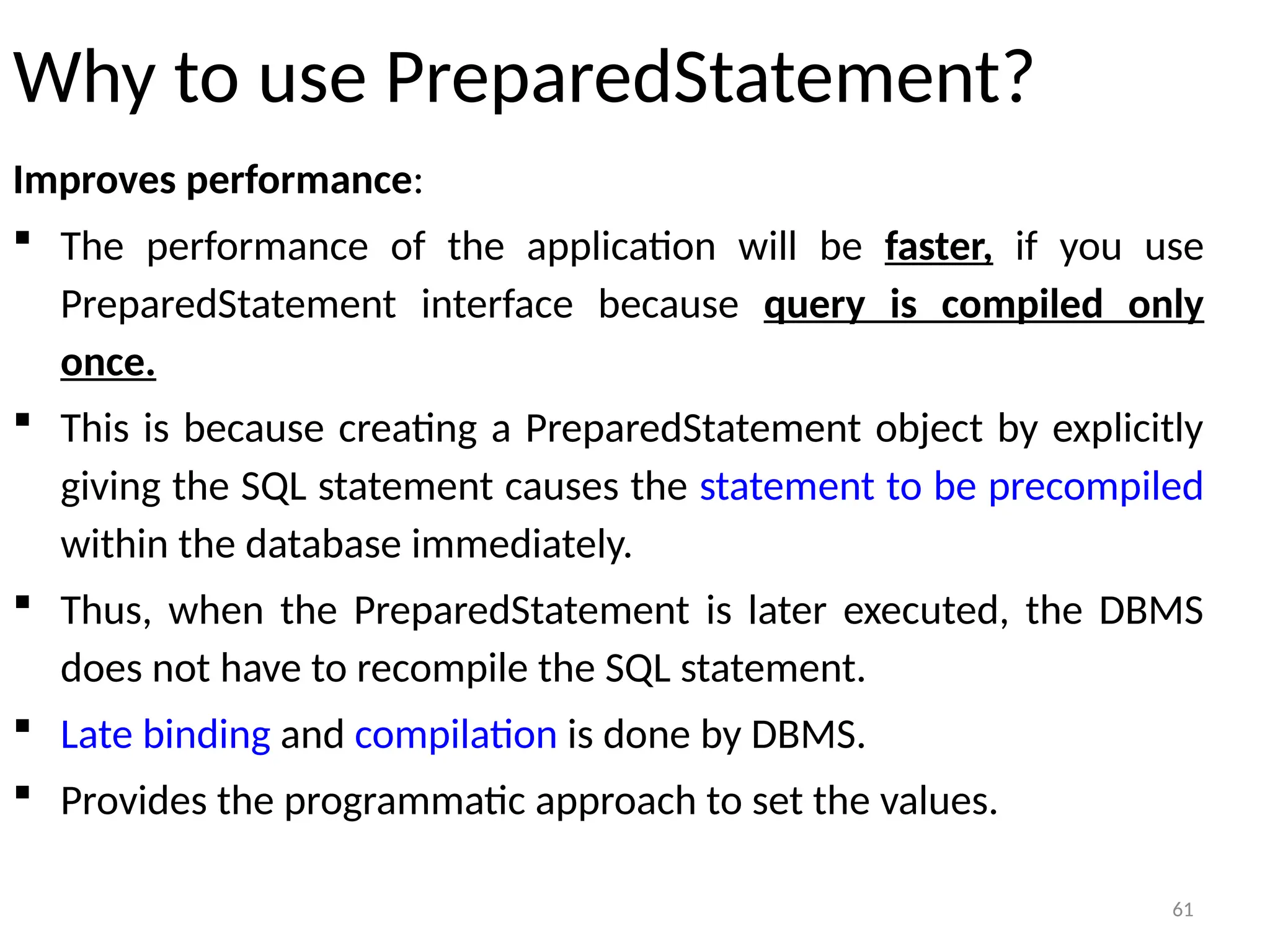 61
Why to use PreparedStatement?
Improves performance:
 The performance of the application will be faster, if you use
PreparedStatement interface because query is compiled only
once.
 This is because creating a PreparedStatement object by explicitly
giving the SQL statement causes the statement to be precompiled
within the database immediately.
 Thus, when the PreparedStatement is later executed, the DBMS
does not have to recompile the SQL statement.
 Late binding and compilation is done by DBMS.
 Provides the programmatic approach to set the values.
61
 
