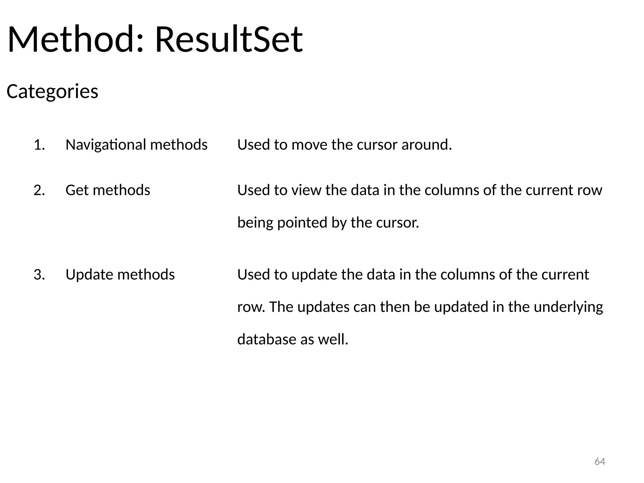 64
Method: ResultSet
Categories
64
1. Navigational methods Used to move the cursor around.
2. Get methods Used to view the data in the columns of the current row
being pointed by the cursor.
3. Update methods Used to update the data in the columns of the current
row. The updates can then be updated in the underlying
database as well.
 