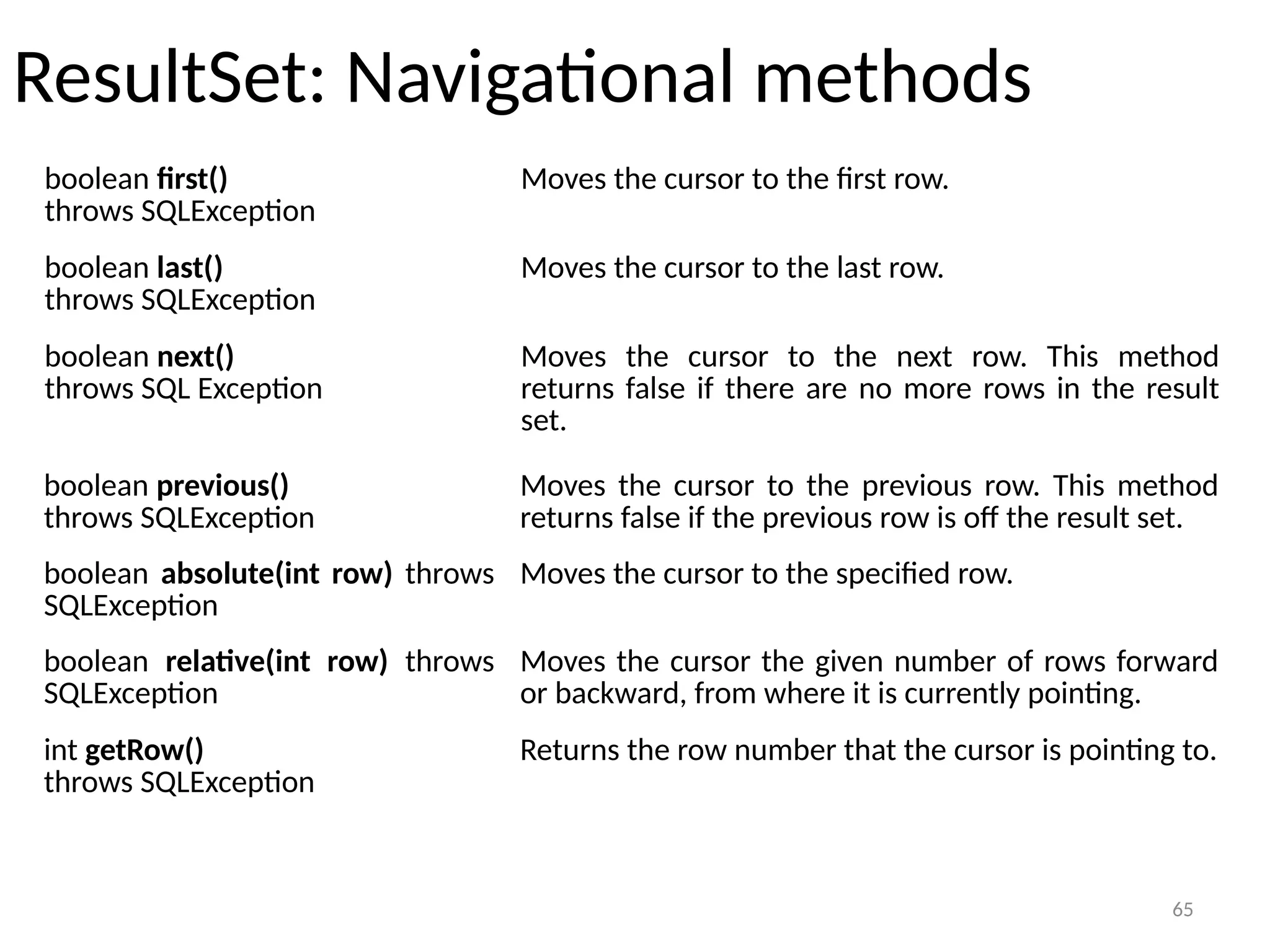 65
ResultSet: Navigational methods
65
boolean first()
throws SQLException
Moves the cursor to the first row.
boolean last()
throws SQLException
Moves the cursor to the last row.
boolean next()
throws SQL Exception
Moves the cursor to the next row. This method
returns false if there are no more rows in the result
set.
boolean previous()
throws SQLException
Moves the cursor to the previous row. This method
returns false if the previous row is off the result set.
boolean absolute(int row) throws
SQLException
Moves the cursor to the specified row.
boolean relative(int row) throws
SQLException
Moves the cursor the given number of rows forward
or backward, from where it is currently pointing.
int getRow()
throws SQLException
Returns the row number that the cursor is pointing to.
 