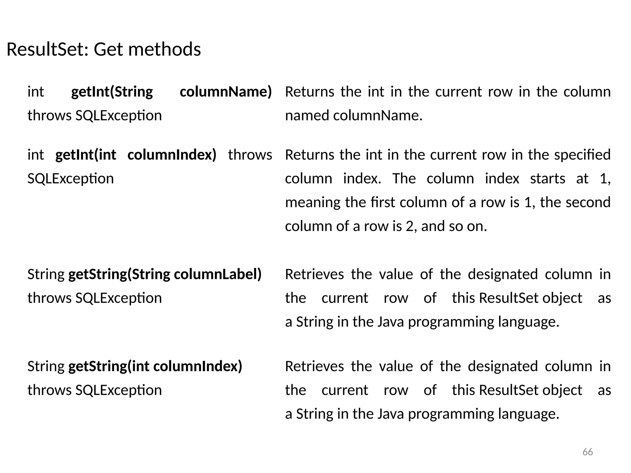 66
ResultSet: Get methods
66
int getInt(String columnName)
throws SQLException
Returns the int in the current row in the column
named columnName.
int getInt(int columnIndex) throws
SQLException
Returns the int in the current row in the specified
column index. The column index starts at 1,
meaning the first column of a row is 1, the second
column of a row is 2, and so on.
String getString(String columnLabel)
throws SQLException
Retrieves the value of the designated column in
the current row of this ResultSet object as
a String in the Java programming language.
String getString(int columnIndex)
throws SQLException
Retrieves the value of the designated column in
the current row of this ResultSet object as
a String in the Java programming language.
 