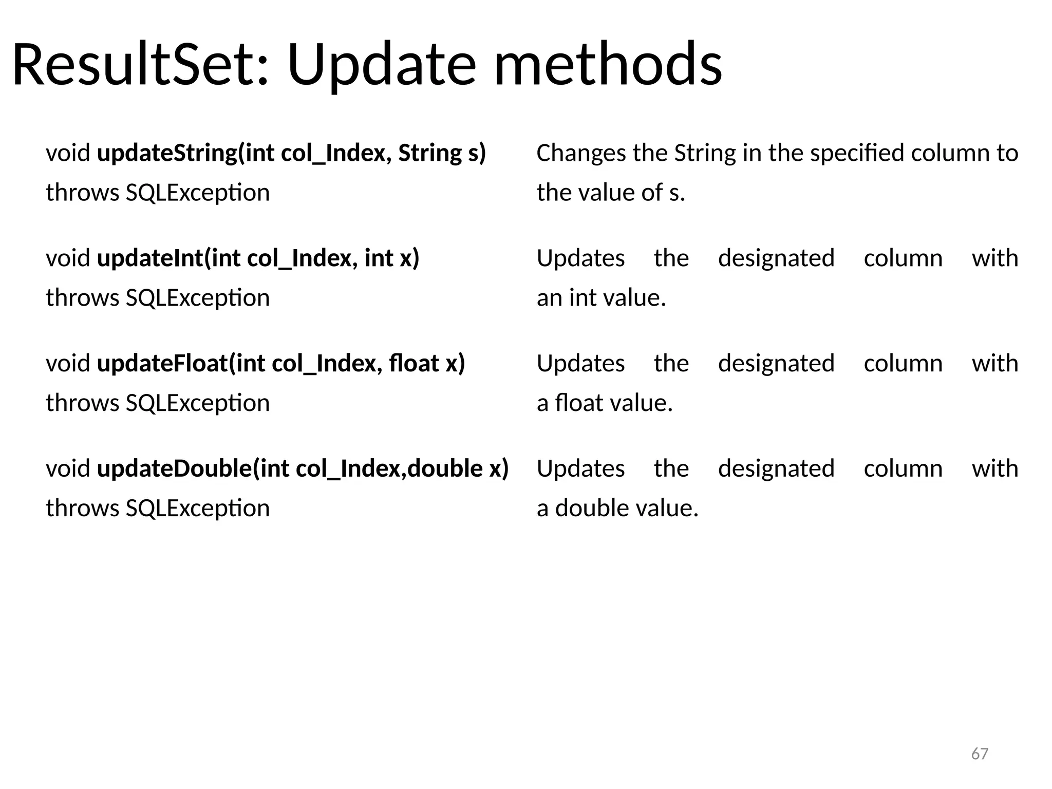 67
ResultSet: Update methods
67
void updateString(int col_Index, String s)
throws SQLException
Changes the String in the specified column to
the value of s.
void updateInt(int col_Index, int x)
throws SQLException
Updates the designated column with
an int value.
void updateFloat(int col_Index, float x)
throws SQLException
Updates the designated column with
a float value.
void updateDouble(int col_Index,double x)
throws SQLException
Updates the designated column with
a double value.
 